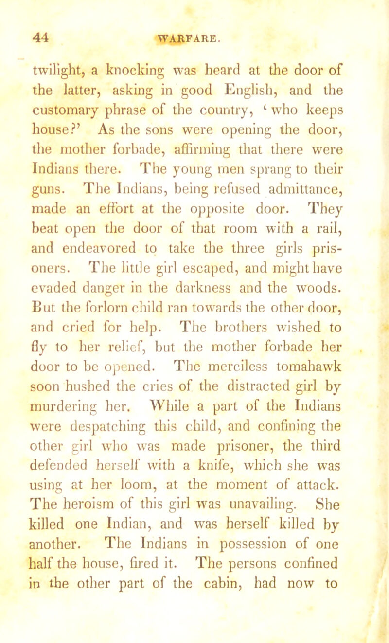 twilight, a knocking was heard at the door of the latter, asking in good English, and the customary phrase of the country, ‘ who keeps house?’ As the sons were opening the door, the mother forbade, affirming that there were Indians there. The young men sprang to their guns. The Indians, being refused admittance, made an effort at the opposite door. They beat open the door of that room with a rail, and endeavored to take the three girls pris- oners. The little girl escaped, and might have evaded danger in the darkness and the woods. But the forlorn child ran towards the other door, and cried for help. The brothers wished to fly to her relief, but the mother forbade her door to be opened. The merciless tomahawk soon hushed the cries of the distracted girl by murdering her. While a part of the Indians were despatching this child, and confining the other girl who was made prisoner, the third defended herself with a knife, which she was using at her loom, at the moment of attack. The heroism of this girl was unavailing. She killed one Indian, and was herself killed by another. The Indians in possession of one half the house, fired it. The persons confined in the other part of the cabin, had now to