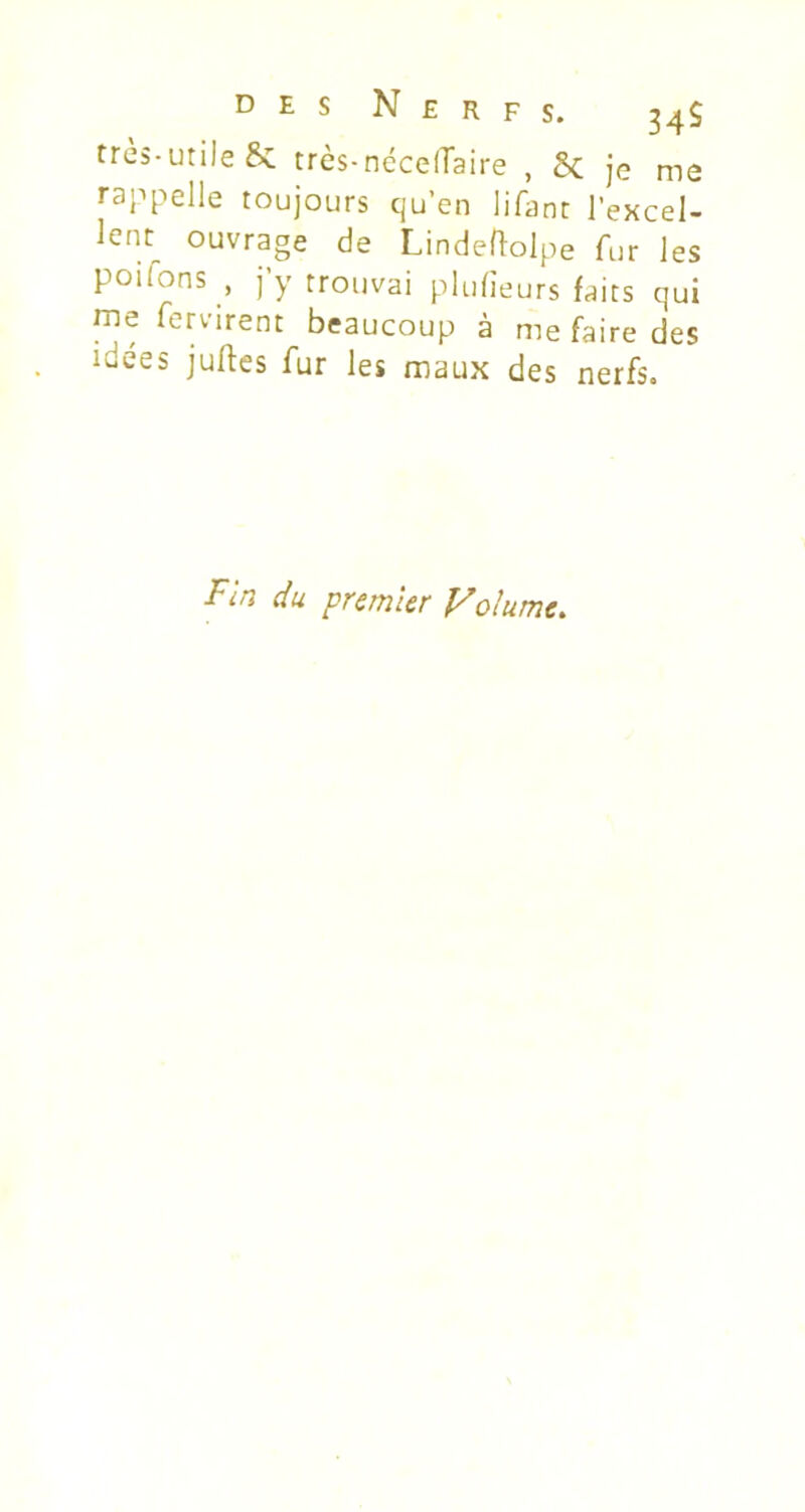 très-utile &C trè$-néce(Taire , 8c je me rappelle toujours qu’en lifant l’excel- lent^ ouvrage de Lindeftolpe fur les poilons , j’y trouvai plufieurs faits qui me Servirent beaucoup à me faire des idees juftes fur les maux des nerfs. Fin du premier Volume.