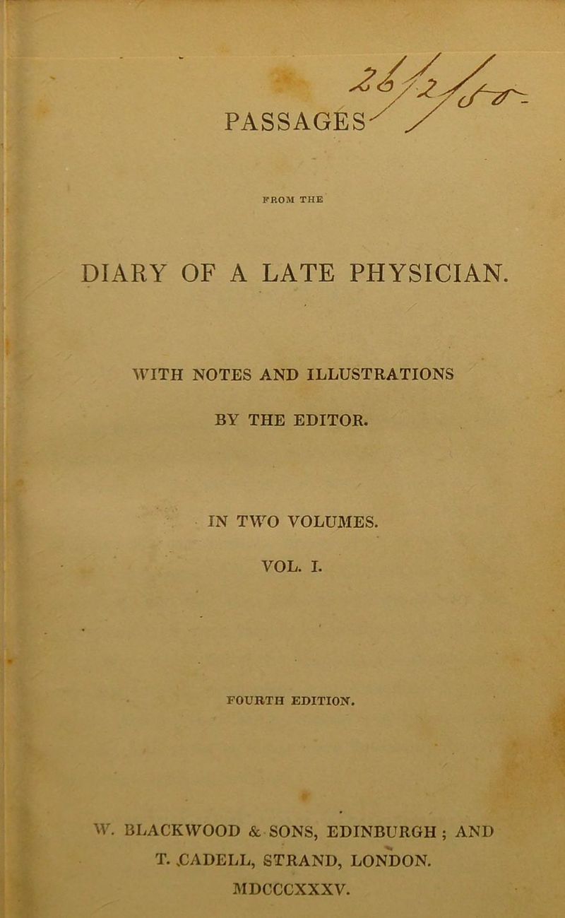 PASSAGES FROM THE DIARY OF A LATE PHYSICIAN. WITH NOTES AND ILLUSTRATIONS BY THE EDITOR. IN TWO VOLUMES. VOL. I. FOURTH EDITION. W. BLACKWOOD & SONS, EDINBURGH; AND T. UADELL, STRAND, LONDON. MDCCCXXXV.
