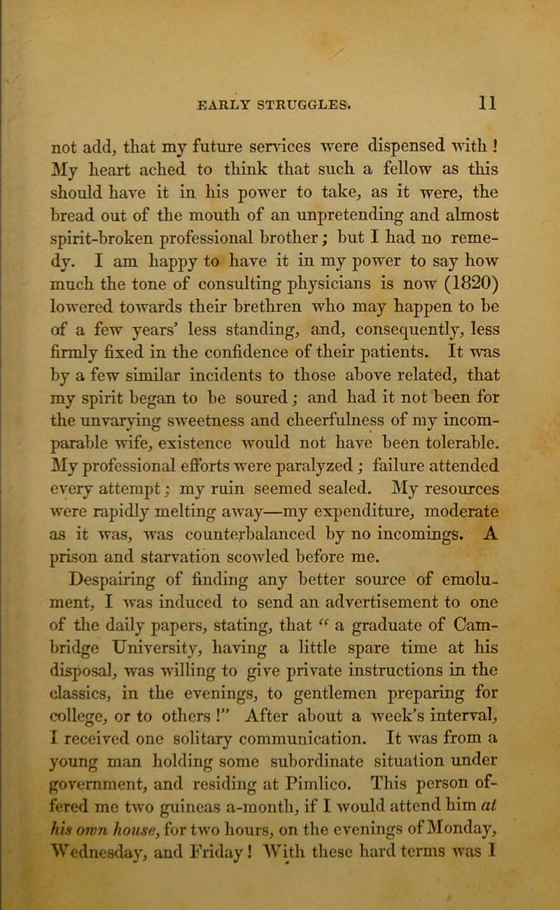 not add, that my future sendees were dispensed with ! My heart ached to think that such a fellow as this should hare it in his power to take, as it were, the bread out of the mouth of an unpretending and almost spirit-broken professional brother; but I had no reme- dy. I am happy to hare it in my power to say how much the tone of consulting physicians is now (1820) lowered towards their brethren who may happen to be of a few years’ less standing, and, consequently, less firmly fixed in the confidence of their patients. It was by a few similar incidents to those above related, that my spirit began to be soured; and had it not been for the unvarying sweetness and cheerfulness of my incom- parable wife, existence would not have been tolerable. My professional efforts were paralyzed; failure attended every attempt: my ruin seemed sealed. My resources were rapidly melting away—my expenditure, moderate as it was, was counterbalanced by no incomings. A prison and starvation scowled before me. Despairing of finding any better source of emolu- ment, I was induced to send an advertisement to one of the daily papers, stating, that “ a graduate of Cam- bridge University, having a little spare time at his disposal, was willing to give private instructions in the classics, in the evenings, to gentlemen preparing for college, or to others !” After about a week’s interval, I received one solitary communication. It was from a young man holding some subordinate situation under government, and residing at Pimlico. This person of- fered me two guineas a-month, if I would attend him at his own house, for two hours, on the evenings of Monday, Wednesday, and Friday! With these hard terms was I