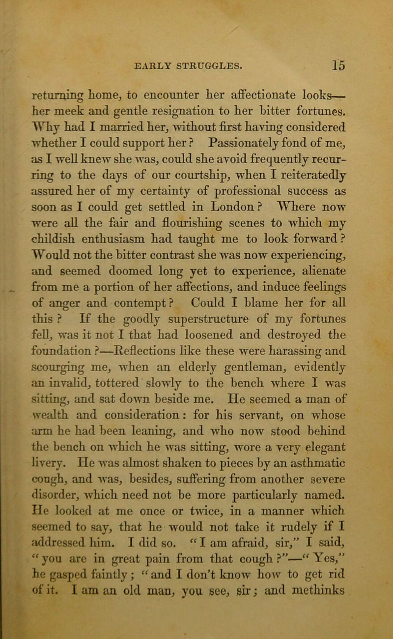 returning home, to encounter her affectionate looks— her meek and gentle resignation to her hitter fortunes. Why had I married her, without first having considered whether I could support her ? Passionately fond of me, as I well knew she was, could she avoid frequently recur- ring to the days of our courtship, when I reiteratedly assured her of my certainty of professional success as soon as I could get settled in London ? Where now were all the fair and flourishing scenes to which my childish enthusiasm had taught me to look forward ? Would not the hitter contrast she was now experiencing, and seemed doomed long yet to experience, alienate from me a portion of her affections, and induce feelings of anger and contempt? Could I hlame her for all this ? If the goodly superstructure of my fortunes fell, was it not I that had loosened and destroyed the foundation ?—Reflections like these were harassing and scourging me, when an elderly gentleman, evidently an invalid, tottered slowly to the bench where I was sitting, and sat down heside me. lie seemed a man of wealth and consideration: for his servant, on whose arm he had been leaning, and who now stood behind the bench on which he was sitting, wore a very elegant livery. He was almost shaken to pieces by an asthmatic cough, and was, besides, suffering from another severe disorder, which need not be more particularly named. He looked at me once or twice, in a manner which seemed to say, that he would not take it rudely if I addressed him. I did so. “ I am afraid, sir,” I said, ‘‘you are in great pain from that cough?”—“Yes,” he gasped faintly; “and I don’t know how to get rid of it. I am an old man, you see, sir; and methinks