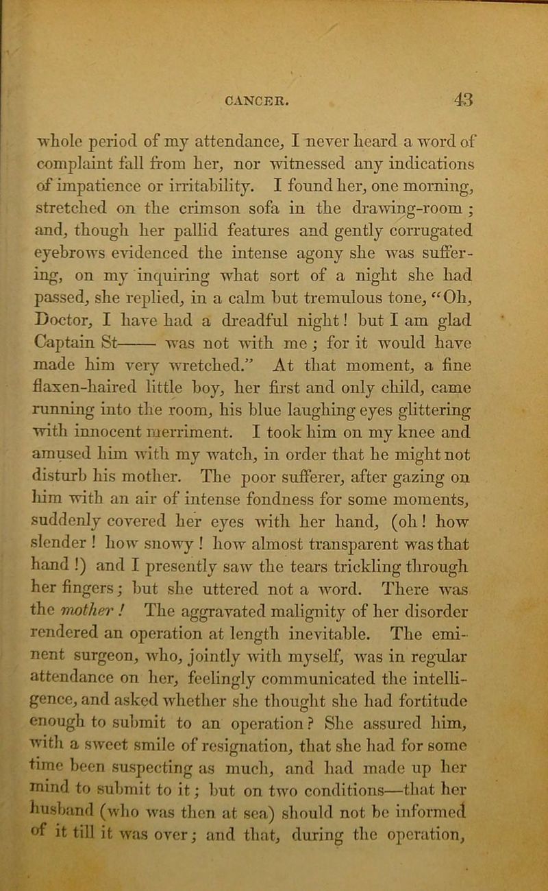 whole period of my attendance,, I never heard a word of complaint fall from her, nor witnessed any indications of impatience or irritability. I found her, one morning, stretched on the crimson sofa in the drawing-room ; and, though her pallid features and gently corrugated eyebrows evidenced the intense agony she was suffer- ing, on my inquiring what sort of a night she had passed, she replied, in a calm but tremulous tone, “Oh, Doctor, I have had a dreadful night! but I am glad Captain St Avas not Avith me ; for it would haAre made him very wretched.” At that moment, a fine flaxen-haired little boy, her first and only child, came running into the room, his blue laughing eyes glittering with innocent merriment. I took him on my knee and amused him with my AA'atch, in order that he might not disturb his mother. The poor sufferer, after gazing on him with an air of intense fondness for some moments, suddenly coA’cred her eyes Avith her hand, (oh! Iioav slender ! how snowy ! Iioav almost transparent was that hand !) and I presently saAv the tears trickling through her fingers; but she uttered not a word. There was the mother ! The aggravated malignity of her disorder rendered an operation at length inevitable. The emi- nent surgeon, Avho, jointly Avith myself, Avas in regular attendance on her, feelingly communicated the intelli- gence, and asked whether she thought she had fortitude enough to submit to an operation ? She assured him, with a SAveet smile of resignation, that she had for some time been suspecting as much, and had made up her mind to submit to it; but on two conditions—that her husband (who Avas then at sea) should not be informed °f it till it was over; and that, during the operation,
