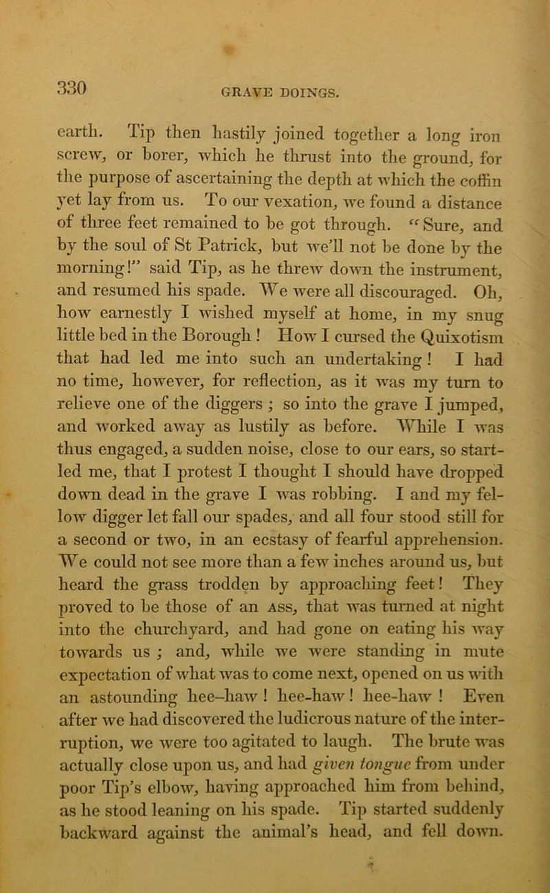 earth. Tip then hastily joined together a long iron screw, or borer, which he thrust into the ground, for the purpose of ascertaining the depth at which the coffin yet lay from us. To our vexation, we found a distance of three feet remained to he got through. “Sure, and by the soul of St Patrick, but we'll not he done by the morning!” said Tip, as he threw down the instrument, and resumed his spade. We were all discouraged. Oh, how earnestly I wished myself at home, in my snug little bed in the Borough ! How I cursed the Quixotism that had led me into such an undertaking ! I had no time, however, for reflection, as it was my turn to relieve one of the diggers ; so into the grave I jumped, and worked away as lustily as before. While I was thus engaged, a sudden noise, close to our ears, so start- led me, that I protest I thought I should have dropped down dead in the grave I was robbing. I and my fel- low digger let fall our spades, and all four stood still for a second or two, in an ecstasy of fearful apprehension. We could not see more than a few inches around us, but heard the grass trodden by approaching feet! They proved to be those of an ass, that was turned at night into the churchyard, and had gone on eating his way towards us ; and, while we were standing in mute expectation of what was to come next, opened on us with an astounding hee-haw ! hee-haw! hee-haw ! Even after we had discovered the ludicrous nature of the inter- ruption, we were too agitated to laugh. The brute was actually close upon us, and had given tongue from under poor Tip's elbow, having approached him from behind, as he stood leaning on his spade. Tip started suddenly backward against the animal’s head, and fell down.