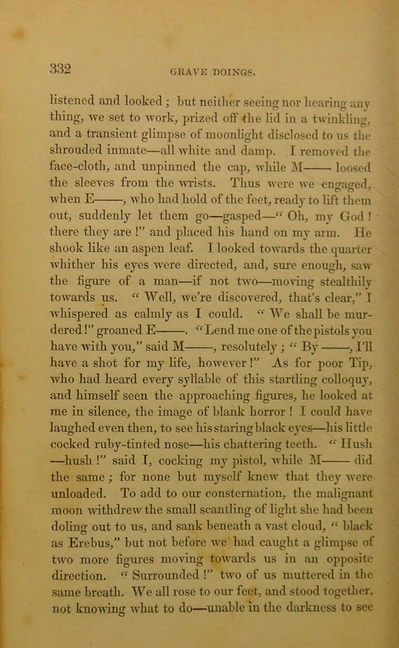 listened and looked; but neither seeing nor hearing an v thing, we set to work, prized off the lid in a twinkling, and a transient glimpse of moonlight disclosed to us the shrouded inmate—all white and damp. I removed the face-cloth, and unpinned the cap, while M loosed the sleeves from the wrists. Thus were we eno-arred, when E , who had hold of the feet, ready to lift them out, suddenly let them go—gasped—“ Oh, my God ! there they are !” and placed his hand on my arm. lie shook like an aspen leaf. I looked towards the quarter whither his eyes were directed, and, sure enough, saw the figure of a man—if not two—moving stealthily towards us. “ Well, we're discovered, that’s clear,” 1 whispered as calmly as I could. “ We shall be mur- dered !” groaned E . “Lend me one of thepistols you have with you,” said M , resolutely; By , I’ll have a shot for my life, however !” As for poor Tip, who had heard every syllable of this startling colloquy, and himself seen the approaching figures, he looked at me in silence, the image of blank horror ! I could have laughed even then, to see his staring black eyes—his little cocked ruby-tinted nose—his chattering teeth. (C Hush —hush !” said I, cocking my pistol, while M did the same; for none but myself knew that they were unloaded. To add to our consternation, the malignant moon withdrew the small scantling of light she had been doling out to us, and sank beneath a vast cloud, “ black as Erebus,” but not before we had caught a glimpse of two more figures moving towards us in an opposite direction. “ Surrounded !” two of us muttered in the same breath. We all rose to our feet, and stood together, not knowing what to do—unable in the darkness to see