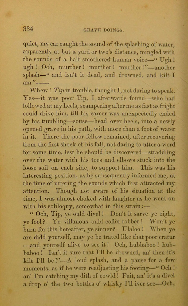quiet, my ear caught the sound of the splashing of water, apparently at hut a yard or two’s distance, mingled with the sounds of a half-smothered human voice—“ U 'rh ! O ugh ! Och, murther ! murther ! murther !”—another splash—“ and isn’t it dead, and drowned, and kilt I am ” Whew ! Tip in trouble, thought I, not daring to speak. Yes—it was poor Tip, I afterwards found—who had followed at my heels, scampering after me as fast as fright could drive him, till his career was unexpectedly ended by his tumbling—souse—head over heels, into a newly opened grave in his path, with more than a foot of water in it. There the poor fellow remained, after recovering from the first shock of his fall, not daring to utter a word for some time, lest he should he discovered—straddling over the water with his toes and elbows stuck into the loose soil on each side, to support him. This was his interesting position, as he subsequently informed me, at the time of uttering the sounds which first attracted my attention. Though not aware of his situation at the time, I was almost choked with laughter as he went on with his soliloquy, somewhat in this strain:— “ Och, Tip, ye ould divel ! Don’t it sarve ye right, ye fool? Ye villanous ould coffin robber ! Won’t }re burn for this hereafter, ye sinner ? Ulaloo ! When ye are didd yourself, may ye be trated like that poor cratur —and yourself alive to see it! Och, hubbaboo ! hub- baboo ! Isn’t it sure that I’ll be drowned, an’ then it’s kilt I’ll be!”—A loud splash, and a pause for a few moments, as if he were readjusting his footing—“ Och ! an’ I’m catching my dith of cowld ! Fait, an’ it’s a divel a drop o’ the two bottles o’ whisky I’ll iver see—Och,