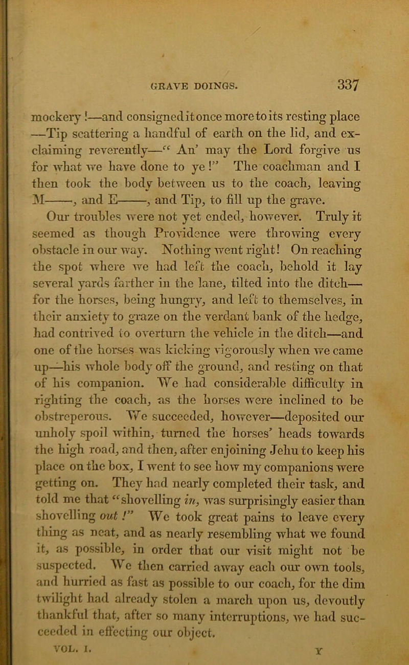 y mockery!—and consigned it once more to its resting place —Tip scattering a liandful of earth on the lid, and ex- claiming reverently—“ An’ may the Lord forgive us for what we have done to ye !” The coachman and I then took the body between us to the coach., leaving M , and E , and Tip, to fill up the grave. Our troubles Avere not yet ended, however. Truly it seemed as though Providence Avere throAving every obstacle in our way. Nothing AArent right! On reaching the spot where Ave had left the coach, behold it lay several yards farther in the lane, tilted into the ditch— for the horses, being hungry, and left to themselves, in their anxietv to graze on the verdant bank of the hedge, had contrived to overturn the A'ehicle in the ditch—and one of the horses Avas kicking vigorously Avhen Ave came up—his Avhole body off the ground, and resting on that of his companion. We had considerable difficulty in righting the coach, as the horses were inclined to be obstreperous. We succeeded, hoAvever—deposited our unholy spoil Avithin, turned the horses’ heads towards the high road, and then, after enjoining Jehu to keep his place on the box, I went to see hoAv my companions were getting on. They had nearly completed their task, and told me that “shovelling in, aaus surprisingly easier than shovelling out /” We took great pains to leave every thing as neat, and as nearly resembling what Ave found it, as possible, in order that our Adsit might not be suspected. We then carried aAvay each our oaati tools, and hurried as fast as possible to our coach, for the dim twilight had already stolen a march upon us, devoutly thankful that, after so many interruptions, Ave had suc- ceeded in effecting our object. VOL. i. Y