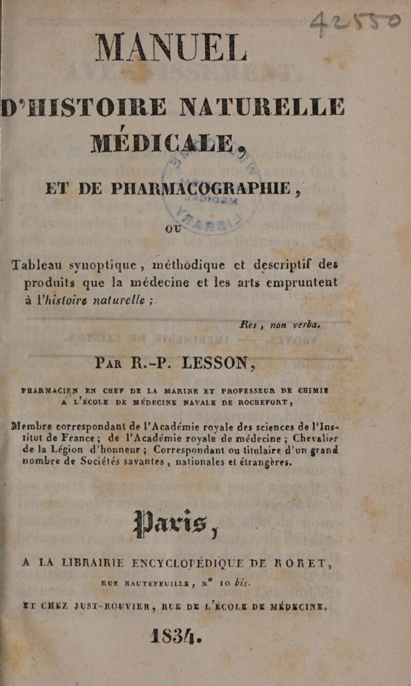 D'HISTOIRE NATURELLE MÉDICALE, ET DE PHARMACOGRAPHIE , où ‘* Tableau synoptique, méthodique et descriptif des produits que la médecine et Les arts empruntent à l’histoire naturelle ; Res, non yerbæ Par R.-P. LESSON, PUHARMACIEN EN CHEF DE LA MARINE ET PAOFESSEUR DE CHIMIE À L'ÉCOLE DE MÉDECINE NAVALE DE ROCHEFORT; Membre correspondant de l'Académie royale des sciences de l'Ins- titut de France; de l’Académie royale de médecine ; Chevalier de la Légion d'honneur ; Correspondant ou titulaire d'un grand uombre de Sociétés savantes, nationales et étrangères, | Davis, À LA LIBRAIRIE ENCYCLOPÉDIQUE DE RORET, RUE MAUTEFKUILLE, N° 10 Dis. ET CHEZ JUST-ROWVIER, RUE DE L'ÉCOLE DK MÉDECINE, 153/1e