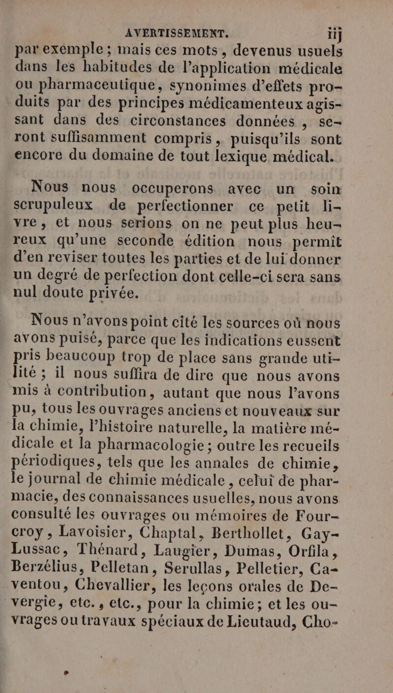 AVERTISSEMENT. ïij par exemple ; mais ces mots, devenus usuels dans les habitudes de l’application médicale ou pharmaceutique, synonimes d’effets pro- duits par des principes médicamenteux agis- sant dans des circonstances données , se- ront suffisamment compris, puisqu'ils sont encore du domaine de tout lexique médical. Nous nous occuperons avec un soin scrupuleux de perfectionner ce petit li- _yre, et nous serions on ne peut plus heu- reux qu’une seconde édition nous permit d’en reviser toutes les parties et de lui donner un degré de perfection dont celle-ci sera sans nul doute privée. Nous n’avons point cité les sources où nous avons puisé, parce que les indications eussent pris beaucoup trop de place sans grande uti- lité ; il nous suffira de dire que nous avons mis à contribution, autant que nous l’avons pu, tous les ouvrages anciens et nouveaux sur la chimie, l’histoire naturelle, la matière mé- dicale et la pharmacologie ; outre les recueils périodiques, tels que les annales de chimie, le journal de chimie médicale , celui de phar- macie, des Connaissances usuelles, nous avons consulté les ouvrages ou mémoires de Four- croy , Lavoisier, Chaptal, Berthollet, Gay- Lussac, Thénard, Laugier, Dumas, Orfila, Berzélius, Pelletan, Serullas, Pelletier, Ca- ventou, Chevallier, les leçons orales de De- vergie, etc., elc., pour la chimie; et les ou- vrages ou travaux spéciaux de Lieutaud, Cho-