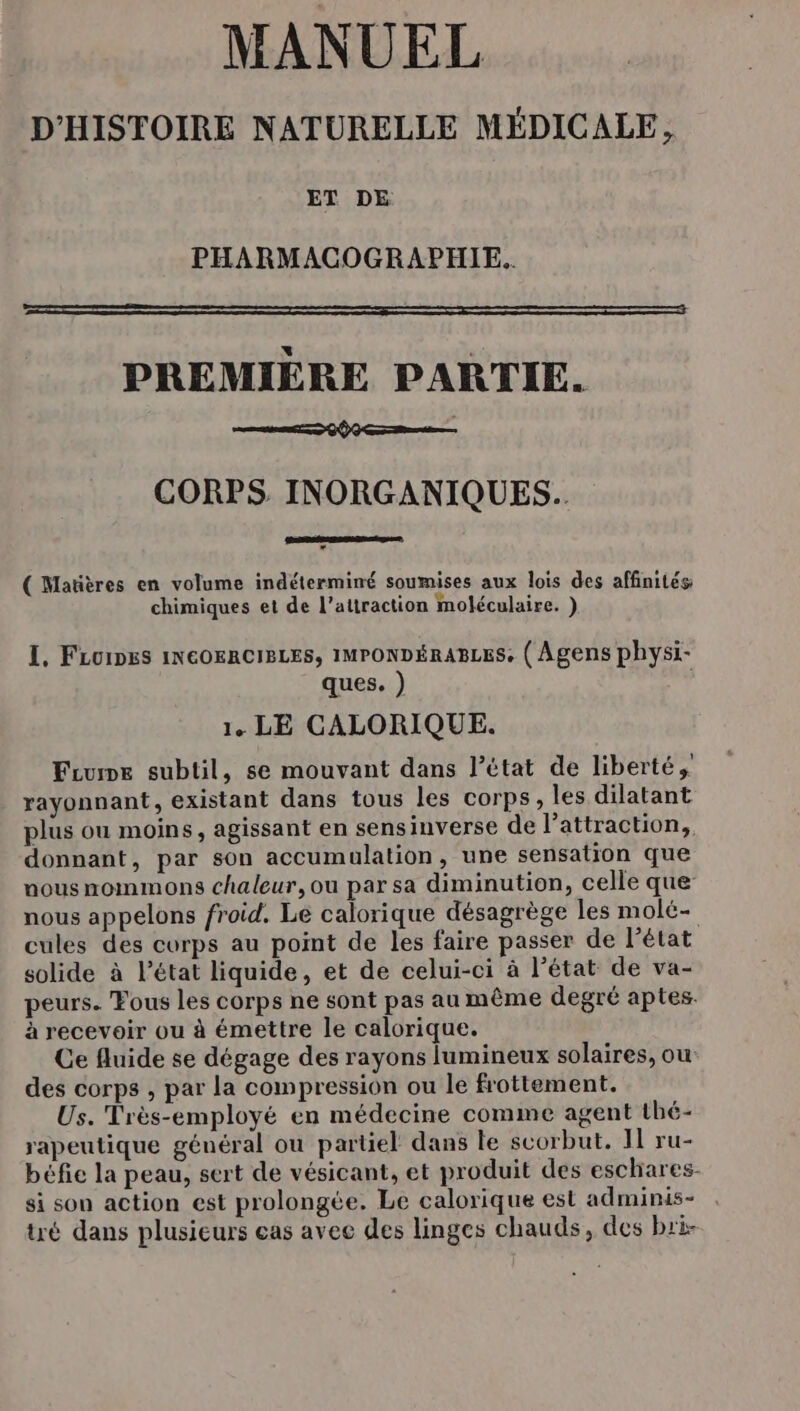 MANUEL D'HISTOIRE NATURELLE MÉDICALE, ET DE PHARMACOGRAPHIE.. PREMIÈRE PARTIE. 0 Gt CORPS INORGANIQUES.. ( Matières en volume indétermimé soumises aux lois des affinités chimiques et de l'attraction moléculaire. } I, FLO1DES INCOERCIBLES, IMPONDÉRABLES, ( Agens physi- ques. ) | 1. LE CALORIQUE. Frume subtil, se mouvant dans l’état de liberté, rayonnant, existant dans tous les corps, les dilatant plus ou moins, agissant en sensinverse de l’attraction, donnant, par son accumulation, une sensation que nous mommons chaleur, ou par sa diminution, celle que nous appelons froid. Lé calorique désagrège les molé- cules des corps au point de les faire passer de l’état solide à l’état liquide, et de celui-ci à l’état de va- peurs. Fous les corps ne sont pas au même degré aptes. à recevoir ou à émettre le calorique. Ce fluide se dégage des rayons lumineux solaires, ou des corps , par la compression ou le frottement. Us. Très-employé en médecine comme agent thé- rapeutique général ou partiel dans le scorbut. IL ru- béfie la peau, sert de vésicant, et produit des eschares- si son action est prolongée. Le calorique est adminis- tré dans plusieurs cas avee des linges chauds, des bri-