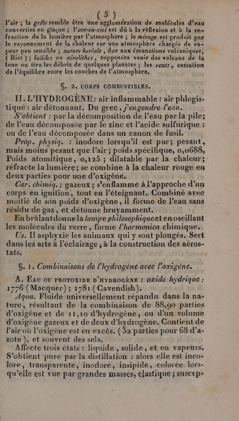 l'air ; la grée semble ètre une agglomération de molécules d’eau converties en glaçon ; l’arc-en-crel est dû à la réflexion et à la re- fraction de la lumière par l’atmosphère ; le mirage est produit par le rayonnement de la chaleur sur une atmosphère chargée de va- peur peu sensible ; aurore buréale , due aux émanations volcaniques; ( Biot ); Lolides on aérolithes, supposces venir des volcans de la lune ou être les débris de quelques planètes ; les vemss, cessation de l’équilibre entre les couches de l’atmosphère., $. 2. CORPS COMBUSTIBLES. IT. L'HYDROGÈNE: air inflammable : air phlogis- tiqué : air détonnant. Du grec, j'engendre l'eau. S’obtient : par la décomposition de l’eau par la pile; de l’eau décomposée par le zinc et l’acide sulfurique : - ou de l’eau décomposée dans un canon de fusil. Prop. physig. : inodore lorsqu'il est pur; pesant, mais moins pesant que l’air ; poids spécifique, 0,0688, Poids atomitique, 0,125 ; dilatable par la chaleur; réfracte la lumière; se combine à la chaleur rouge en deux parties pour une d’oxigène. Car. chimiq. ; gazeux ; s'enflamme à l’approche d’un corps en ignition, tout en l’éteignant. Combiné avec moitié de son poids d’oxigène , il forme de l’eau sans résidu de gaz, et détonne bruyamment. En brûlantdonne la /ampe philosophiqueet en oscillant les molécules du verre , forme l’harmonica chimique. Us. Il asphyxie les animaux qui y sont plongés. Sert dans Les arts à l'éclairage , à la construction des aéros- tats, $. 1. Combinaisons de l'hydrogène avec l’oxigène. A. Eav ou PROTOXIDE D’HYDROGÈNE : oxide hydrique : 1776 (Macquer) ; 1781 (Cavendish). Aqua. Fluide universellement répandu dans la na- ture, résultant de la combinaison de 88,90 parties d’oxigène et de 11,10 d'hydrogène, ou d’un volume d’oxigène gazeux et de deux d'hydrogène. Contient de Pair où l’oxigène est en excès. (32 parties pour 68 d’a- zote }, et souvent des sels. : Affecte trois états : liquide , solide, et en vapeurs. S’obtient pure par la distillation : alors elle est inco- lore, transparente, inodore, insipide, colorée lors- qu'elle est vue par grandes masses, élastique ; suscep-