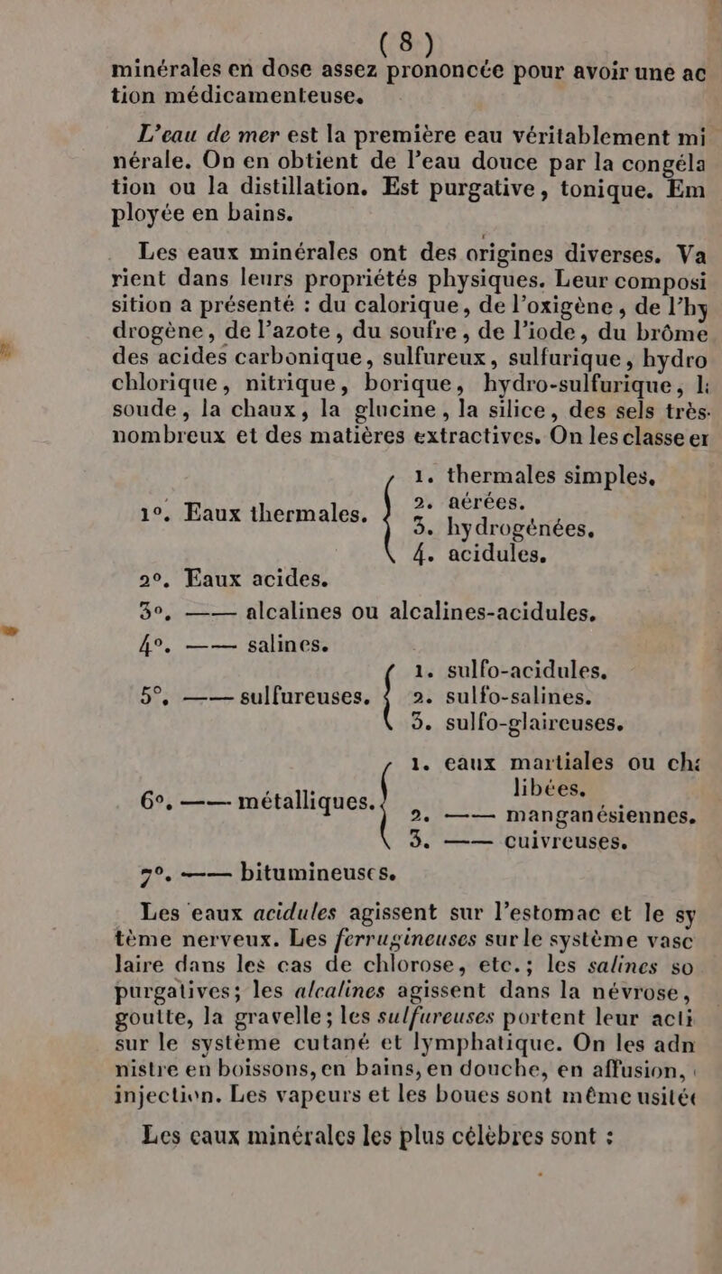 minérales en dose assez prononcée pour avoir une ac tion médicamenteuse, L’eau de mer est la première eau véritablement mi nérale. On en obtient de l’eau douce par la congéla tion ou la distillation. Est purgative, tonique. Em ployée en bains. Les eaux minérales ont des origines diverses. Va rient dans leurs propriétés physiques. Leur composi sition a présenté : du calorique, de l’oxigène , de l’hy drogène, de l’azote , du soufre , de l’iode, du brôme des acides carbonique, sulfureux, sulfurique, hydro chlorique, nitrique, borique, hydro-sulfurique, 1: soude , la chaux, la glucine, la silice, des sels très: nombreux et des matières extractives, On les classe er 1. thermales simples, 2. aérées. 3. hydrogénées, 4. acidules. 1°. Eaux thermales. 20, Eaux acides. 30, —— alcalines ou alcalines-acidules. 4°. —— salines. 1. sulfo-acidules, 5°, —— sulfureuses. { 2. sulfo-salines. 3. sulfo-glaireuses. 1. eaux martiales ou ch: libées. 2. —— manganésiennes. 3. —— cuivreuses. 6°, —— métalliques. 7°. —— bitumineuscs. Les eaux acidules agissent sur l’estomac et le sy tème nerveux. Les ferrugineuses sur le système vase laire dans les cas de chlorose, etc.; les salines so purgatives; les a/calines agissent dans la névrose, goulte, la gravelle; les sulfureuses portent leur acti sur le système cutané et lÿmphatique. On les adn nistre en boissons, en bains, en douche, en affusion, injection. Les vapeurs et les boues sont même usitét Les caux minérales les plus célèbres sont :