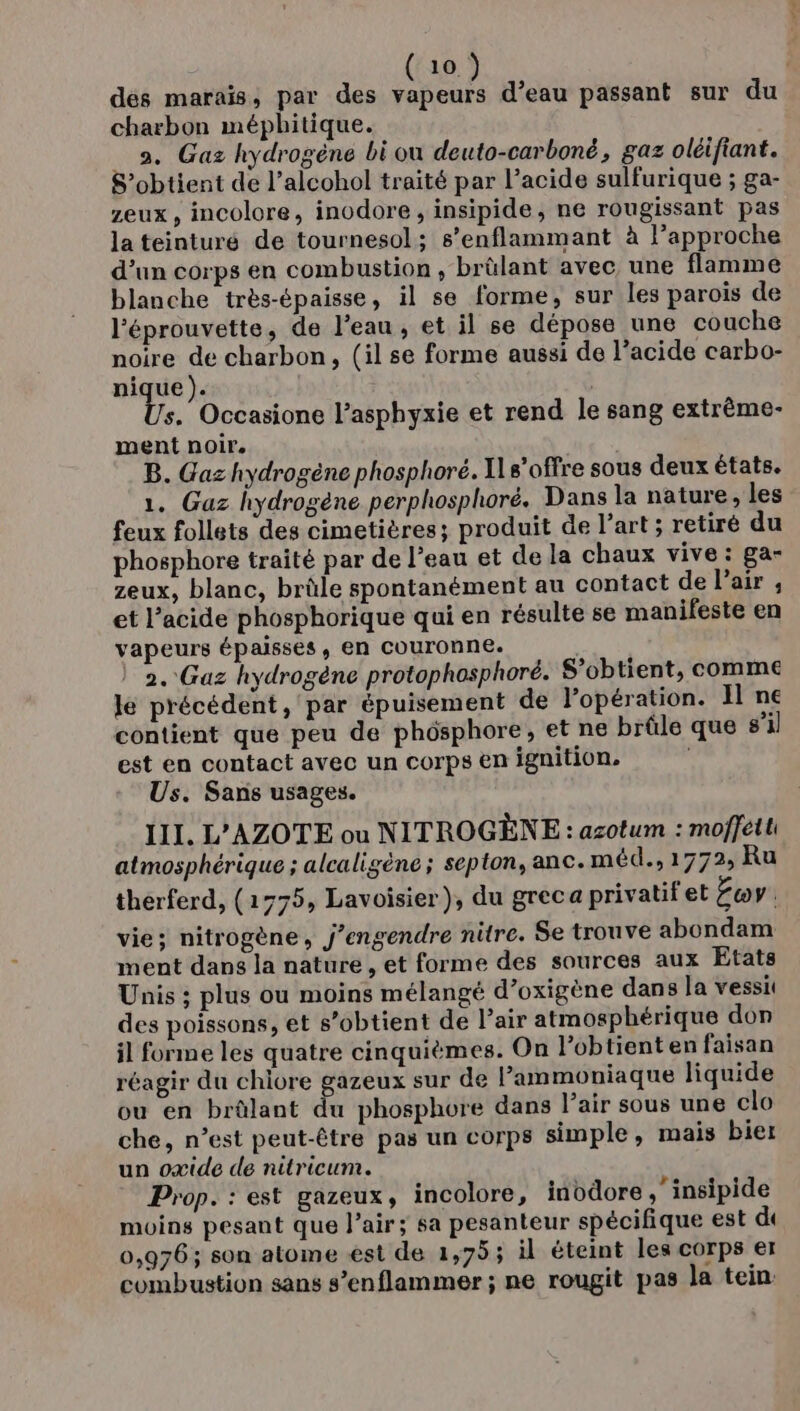 dés marais, par des vapeurs d’eau passant sur du charbon méphitique. 2. Gaz hydrogène bi ou deuto-carboné, gaz oléifiant. S’obtient de l’alcohol traité par l’acide sulfurique ; ga- zeux , incolore, inodore, insipide, ne rougissant pas la teinturé de tournesol; s’enflammant à l’approche d’un corps en combustion , brûlant avec, une flamme blanche très-épaisse, il se forme, sur les parois de l'éprouvette, de l’eau, et il se dépose une couche noire de charbon, (il se forme aussi de l’acide carbo- ju Din s. Occasione l’asphyxie et rend le sang extrême- ment noir. B. Gaz hydrogène phosphoré. I s’offre sous deux états. 1. Gaz hydrogène perphosphoré. Dans la nature, les feux follets des cimetières; produit de l’art ; retiré du phosphore traité par de l’eau et de la chaux vive : ga- zeux, blanc, brûle spontanément au contact de l'air ; et l’acide phosphorique qui en résulte se manifeste en vapeurs épaisses, en couronne. 2. Gaz hydrogène protophosphoré. S’obtient, comme lé précédent, par épuisement de lopération. Il ne contient que peu de phôsphore, et ne brûle que s’il est en contact avec un corps en ignition. Us. Sans usages. III. L'AZOTE ou NITROGÈNE : azotum : moffetti atmosphérique ; alcaligène ; septon, anc. méd., 1772, Ru therferd, (1775, Lavoisier), du greca privatifet Eov | vie; nitrogène, j’engendre nitre. Se trouve abondam ment dans la nature, et forme des sources aux Etats Unis ; plus ou moins mélangé d’oxigène dans la vessit des poissons, et s'obtient de Pair atmosphérique don il forme les quatre cinquièmes. On lobtient en faisan réagir du chlore gazeux sur de Pammoniaque liquide ou en brûlant du phosphore dans l’air sous une clo che, n’est peut-être pas un corps simple, mais bier un oxide de nitricum. Prop. : est gazeux, incolore, inodore ,’insipide moins pesant que l'air; sa pesanteur spécifique est de 0,976; son atome est de 1,75; il éteint les corps er combustion sans s’enflammer ; ne rougit pas la tein.