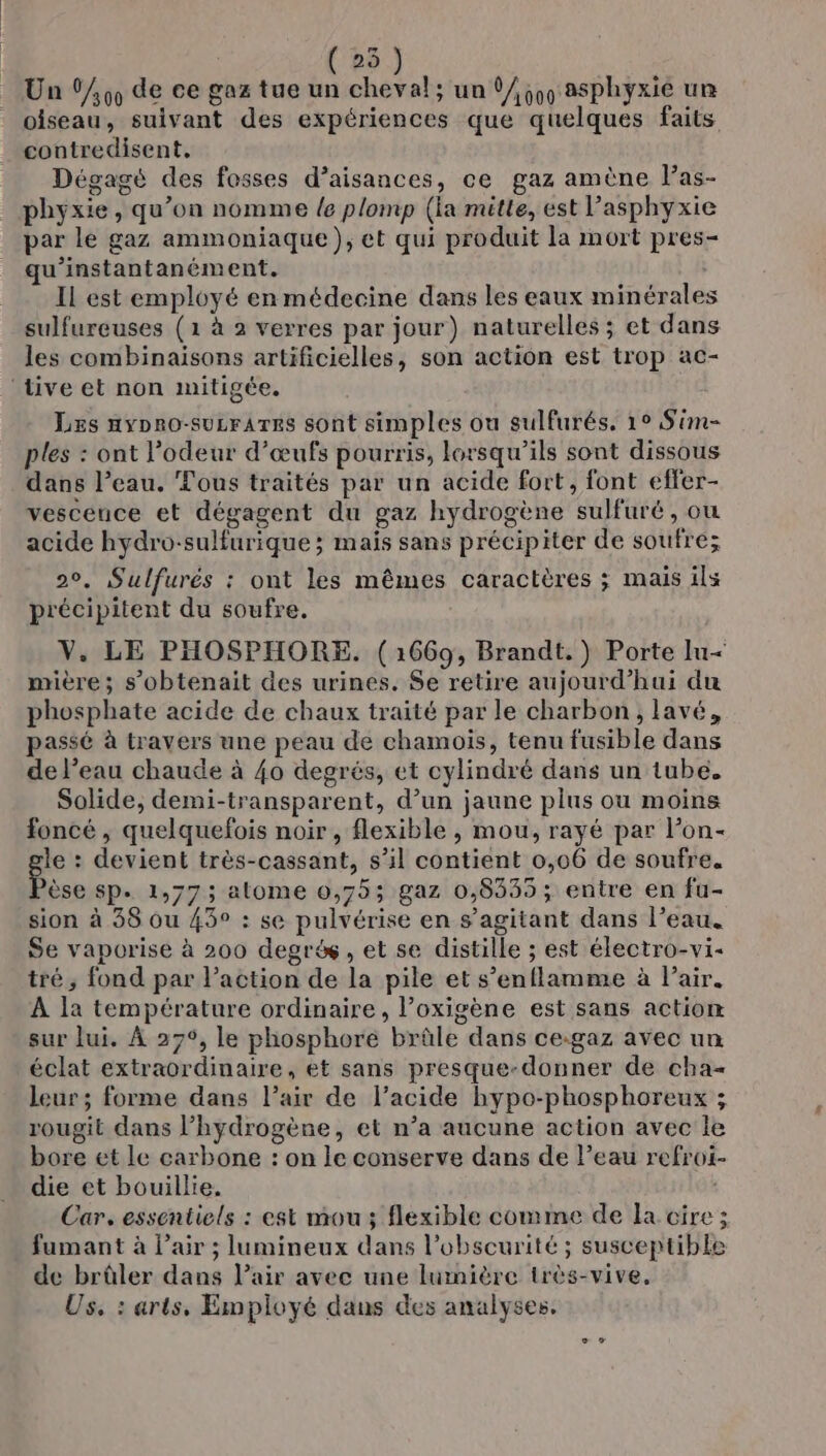 | ( 25 Un (00 de ce gaz tue un cheval; un 1/55, asphyxié um oiseau, suivant des expériences que quelques faits contredisent, Dégagé des fosses d’aisances, ce gaz amène Pas- phyxie , qu’on nomme {e plomp (la mütle, est lasphyxie par le gaz ammoniaque}, et qui produit la mort pres- qu’instantanément. IL est employé en médecine dans les eaux minérales sulfureuses (1 à 2 verres par jour) naturelles ; et dans les combinaisons artificielles, son action est trop ac- ‘tive et non mitigée. Lzs nypno-suzrares sont simples ou sulfurés, 10 Sim- ples : ont l'odeur d’œufs pourris, lorsqu'ils sont dissous dans l’eau. Tous traités par un acide fort, font effer- vesceuce et dégagent du gaz hydrogène sulfuré, ou acide hydro-sulfurique ; mais sans précipiter de soufre; 20, Sulfurés : ont les mêmes caractères ; mais ils précipitent du soufre. V. LE PHOSPHORE. (1669, Brandt.) Porte Iu&lt; mière; s’obtenait des urines. Se retire aujourd’hui du phosphate acide de chaux traité par le charbon, lavé, passé à travers une peau de chamoïs, tenu fusible dans de l’eau chaude à 40 degrés, et cylindré dans un tube. Solide, demi-transparent, d’un jaune plus ou moins foncé , quelquefois noir, flexible , mou, rayé par lon- le : devient très-cassant, s’il contient 0,06 de soufre. Pose SP. 1,773; alome 0,75; gaz 0,8335; entre en fu- sion à 38 ou 45° : se pulvérise en s’agitant dans l’eau. Se vaporise à 200 degré, et se distille ; est électro-vi- tré, fond par l’action de la pile et s’enflamme à Pair. À la température ordinaire, l’oxigène est sans actiom sur lui. À 27°, le phosphore brûle dans ce:gaz avec un éclat extraordinaire, et sans presque-donner de cha- leur; forme dans l’air de l’acide hypo-phosphoreux ; rougit dans l’hydrogène, et n’a aucune action avec le bore et le carbone : on le conserve dans de Peau refroi- die et bouillie. Car, essentiels : est mou; flexible comme de la cire ; fumant à l'air ; lumineux dans l'obscurité ; susceptible de brûler dans l’air avec une lumière très-vive. Us. : arts, Employé dans des analyses,