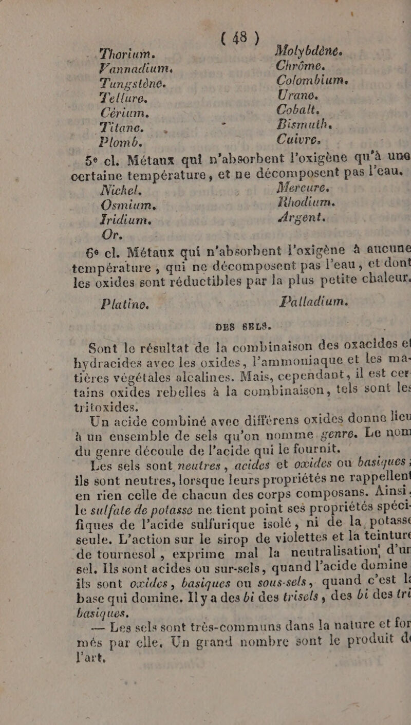 Thorium. Molybdène. Vannadium. Chrôme. Tungstène. Colombium. Tellure. Urane. : Cérium. Cobalt. Titane. _., . Bismuih. Plomb. | Cuivre. 5e cl Métaux qui n’absorbent l’oxigène qu’à uns certaine température, et ne décomposent pas l’eau, Nickel, À Mercure. Osmium, Rhodium. Jridium. Argent. Or. 6° cl. Métaux qui n'absorbent J'oxigène à aucune température , qui ne décomposent pas l’eau, et dont les oxides sont réductibles par la plus petite chaleur. Platine. Palladium. DES SELS. Sont le résultat de la combinaison des oxacides € hydracides avec les oxides, Pammoniaque el les ma- tières végétales alcalines. Mais, cependant, il est cer tains oxides rebelles à la combinaison, tels sont le: tritoxides. Un acide combiné avec différens oxides donne lieu à un ensemble de sels qu'on nomme.genre. Le nom du genre découle de l’acide qui le fournit. Les sels sont neutres, acides et oxides où basiques ils sont neutres, lorsque leurs propriétés ne rappellent en rien celle de chacun des corps composans. Ainsi. Le sulfate de potasse ne tient point ses propriétés spéci fiques de l’acide sulfurique isolé, ni de la potassi seule. L'action sur le sirop de violettes et la teinture de tournesol , exprime mal la nentralisation, d’ur sel. Ils sont acides ou sur-sels, quand l’acide domine ils sont oxides, basiques ou sous-sels, quand c’est L base qui domine. Il y a des bi des trisels, des bi des tri basiques. — Les sels sont très-communs dans la nature et for A par elle, Un grand nombre sont le produit di art,