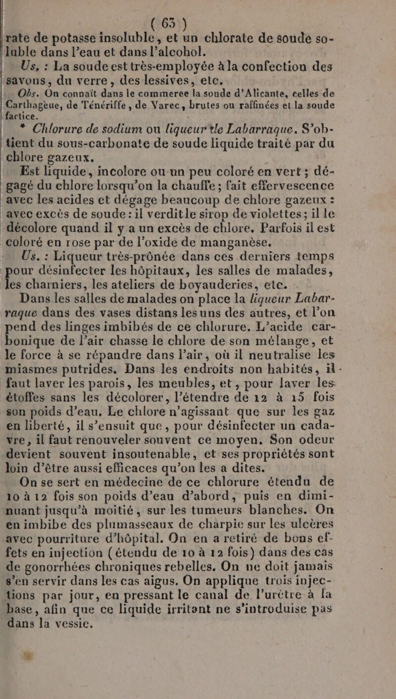 rate de potasse insoluble, et in chlorate de soude s0- ‘luble dans l’eau et dans l’alcohol. Us, : La soude est très-employée à la confection des savons, du verre, des lessives, etc. | - Obs. On connaît dans le commeree la soude d'Alicante, celles de | Carthagèue, de Ténériffe , de Varec, brutes ou raffinées et la soude factice. * Chlorure de sodium ou liqueur tle Labarrague. S’ob- tient du sous-carbonate de soude liquide traité par du chlore gazeux. Est liquide, incolore ou un peu coloré en vert ; dé- gagé du chlore lorsqu'on la chauffe ; fait effervescence avec les acides et dégage beaucoup de chlore gazeux : ‘avec excès de soude : il verditle sirop de violettes; il le décolore quand il y a un excès de chlore. Parfois il est coloré en rose par de l’oxide de manganèse, Us. : Liqueur très-prônée dans ces derniers temps our désinfecter les hôpitaux, les salles de malades, où charniers, les ateliers de boyauderies, etc. Dans les salles de malades on place la liqueur Labar- raque dans des vases distans lesuns des autres, et l’on pend des linges imbibés de ce chlorure. L’acide car- bonique de l’air chasse le chlore de son mélange, et le force à se répandre dans l’air, où il neutralise les miasmes putrides. Dans les endroits non habités, ïk- faut laver les parois, les meubles, et , pour laver les. étoffes sans les décolorer, l’étendre de 12 à 15 fois son poids d’eau. Le chlore n’agissant que sur les gaz en liberté, il s’ensuit que, pour désinfecter un cada- vre , il faut renouveler souvent ce moyen. Son odeur devient souvent insoutenable, et ses propriétés sont Join d’être aussi efficaces qu’on les a dites. On se sert en médecine de ce chlorure étendu de 10 à 12 fois son poids d’eau d’abord, puis en dimi- nuant jusqu'à moitié, sur les tumeurs blanches. On en imbibe des plumasseaux de charpie sur les ulcères avec pourriture d'hôpital. On en a retiré de bons ef- fets en injection (étendu de 10 à 12 fois) dans des cas de gonorrhées chroniques rebelles, On ne doit jamais s’en servir dans les cas aigus, On applique trois injec- ions par jour, en pressant le canal de l’urètre à la base, afin que ce liquide irritent ne s’introduise pas dans la vessie, %