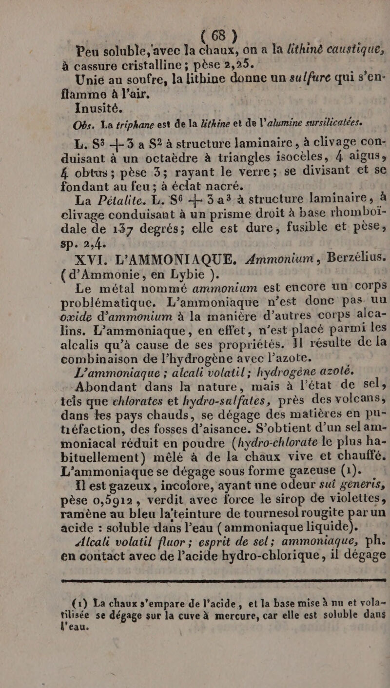 Peu soluble avec la chaux, on a la lthiné caustique, à cassure cristalline ; pèse 2,25. d Unié au soufre, la lithine donne un sulfure qui s’en- flamme à l'air. | Inusité. Obs. La triphane est de la lithine et de l’alumine sursilicatées. L. S3 +3 a S? à structure laminaire, à clivage con- duisant à un octaèdre à triangles isocèles, 4 aigus, 4 obtus; pèse 3; rayant le verre; se divisant et se fondant au feu ; à éclat nacré. La Pétalite. Li. $$ 43 a à structure laminaire, à clivage conduisant à un prisme droit à base rhomboï- dale de 137 degrés; elle est dure, fusible et pèse; sp. 2,4. XVI. L'AMMONIAQUE. Ammonium, Berzélius. (d’Ammonie, en Lybie ). | Le métal nommé ammonium est encore un Corps problématique. L’ammoniaque n’est donc pas un oxide d’ammonium à la manière d’autres corps alca- lins. L’ammoniaque, en effet, n’est placé parmi les alcalis qu’à cause de ses propriétés. I1 résulte de la combinaison de l’hydrogène avec l'azote. L’ammoniaque ; alcali volatil ; hydrogène azoté. Abondant dans la nature, mais à l’état de sel, tels que chlorates et hydro-sulfates, près des volcans, dans les pays chauds, se dégage des matières en pu- tiéfaction, des fosses d’aisance. S’obtient d’un sel am- moniacal réduit en poudre (hydro-chlorate le plus ha- bituellement) mêlé à de la chaux vive et chaulfé. L'ammoniaque se dégage sous forme gazeuse (1). Ïl est gazeux , incoîore, ayant une odeur sui generis, pèse 0,5912, verdit avec force le sirop de violettes, ramène au bleu la‘teinture de tournesol rougite par un acide : soluble dans l’eau (ammoniaque liquide). Alcali volatil fluor ; esprit de sel; ammoniaque, ph. en contact avec de Pacide hydro-chlorique, il dégage TERRA DIRECTE LI NP SERRE (1) La chaux s'empare de l'acide, et la base mise à nu et vola- En se dégage sur la cuve à mercure, car elle est soluble dans eau.