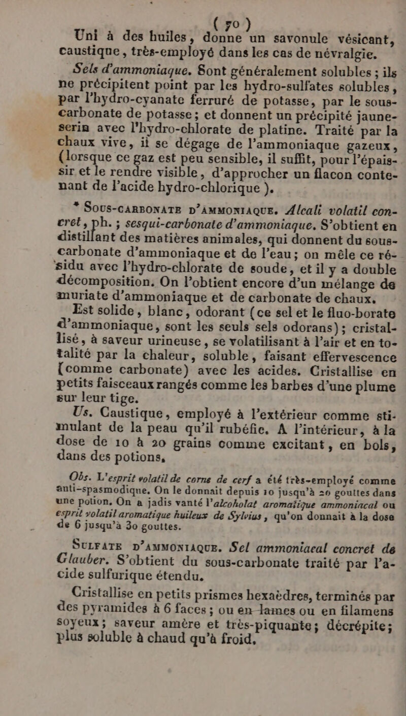 Uni à des huiles, donne un savonule vésicant, caustique , très-employé dans les cas de névralgie. Sels d'ammoniaque. Sont généralement solubles ; ils ne précipitent point par les hydro-sulfates solubles, par l'hydro-cyanate ferruré de potasse, par le sous- carbonate de potasse; et donnent un précipité jaune- serin avec l'hydro-chlorate de platine. Traité par la chaux vive, il se dégage de l’ammoniaque gazeux, (lorsque ce gaz est peu sensible, il suffit, pour Pépais- sir et le rendre visible, d'approcher un flacon conte- nant de l'acide hydro-chlorique }. * Sous-cARBONATE D’AMMONIAQUE. Alcali volatil con- crét, ph. ; sesqui-carbonate d’ammoniaque, S’obtient en distillant des matières animales, qui donnent du sous- carbonate d’ammoniaque et de l’eau; on mêle ce ré- sidu avec l’hydro-chlorate de soude, et il y a double décomposition, On l’obtient encore d’un mélange de muriate d’ammoniaque et de carbonate de chaux. Est solide, blanc, odorant (ce sel et le fluo-borate d’ammoniaque, sont les seuls sels odorans); cristal- lisé, à saveur urineuse , se volatilisant à l’air et en to- talité par la chaleur, soluble, faisant effervescence (comme carbonate) avec les acides. Cristallise en petits faisceaux rangés comme les barbes d'une plume sur leur tige. Us. Caustique, employé à l’extérieur comme sti- mulant de la peau qu’il rubéfie. A l’intérieur, à la dose de 10 à 20 grains comme excitant, en bols, dans des potions, Obs. L'esprit volatil de corne de cerf a été très-employé comme anti-spasmodique, On le donnait depuis 10 jusqu’à 29 gouttes dans une potion, On à jadis vanté l’aZoholat aromaïique ammoniacal ou esprit volatil aromatique huileux de Sylvius, qu'on donnait à la dose de 6 jusqu’à 30 gouttes. SULFATE D’AMMONIAQUE. Sel ammoniaeal concret de Glauber. S’obtient du sous-carbonate traité par Pa- cide sulfurique étendu. Cristallise en petits prismes hexaëdres, terminés par des pyramides à 6 faces ; ou en lames ou en filamens soyeux; saveur amère et très-piquante; décrépite; plus soluble à chaud qu’à froid,