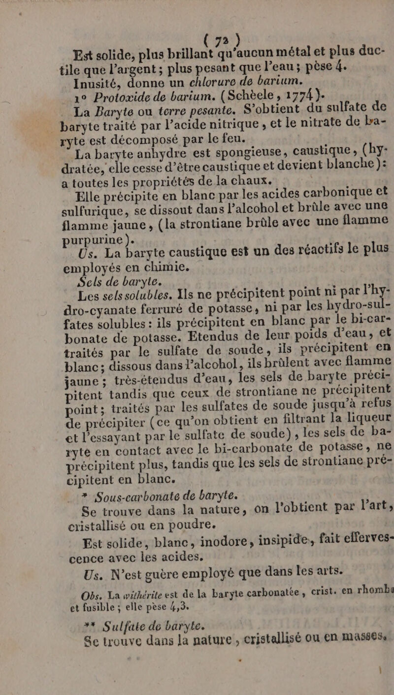 Est solide, is hélas Veicne métal et plus duc- tile que l'argent ; plus pesant que l’eau ; pèse re Inusité, donne un chlorure de barium. 1° Protoxide de barium. (Schèele , 1774). La Baryte ou terre pesante. S’obtient. du sulfate de _ baryte traité par l’acide nitrique , et le nitrate de ba- ryte est décomposé par le feu. La baryte anhydre est spongieuse, caustique, (hy- dratée, elle cesse d’être caustique et devient blanche ): a toutes les propriétés de la chaux. Elle précipite en blanc par les acides carbonique et sulfurique, se dissout dans l’alcohol et brûle avec une flamme jaune, (la strontiane brûle avec une flamme purpurine ). Us. La baryte caustique est un des réactifs le plus employés en chimie. Sels de baryte. Les sels solubles. Xls ne précipitent point ni par l'hy- dro-cyanate ferruré de potasse, ni par les hydro-sul- fates solubles : ils précipitent en blanc par le bi-car- bonate de potasse. Etendus de leur poids d’eau, et traités par le sulfate de soude, ils précipitent en blanc ; dissous dans l’alcohol, ils brûlent avec flamme jaune ; très-étendus d’eau, les sels de baryte préci- pitent tandis que ceux de strontiane ne précipitent point; traités par les sulfates de soude jusqu’à refus de précipiter (ce qu’on obtient en filtrant la liqueur et l’essayant par le sulfate de soude) , les sels de ba- ryté en contact avec le bi-carbonate de potasse, ne précipitent plus, tandis que les sels de strontiane pré- cipitent en blanc. * Sous-carbonate de baryte. Se trouve dans la nature, on l'obtient par l’art, cristallisé ou en poudre. Est solide, blanc, inodore, insipide, fait efferves- cence avec les acides. Us. N'est guère employé que dans les arts. Obs. La withérile est de la baryte carbonate, crist. en rhombe et fusible ; elle pèse 4,3. ** Sulfate de baryte. Se trouve dans Ja nature , cristallisé ou en masses, :