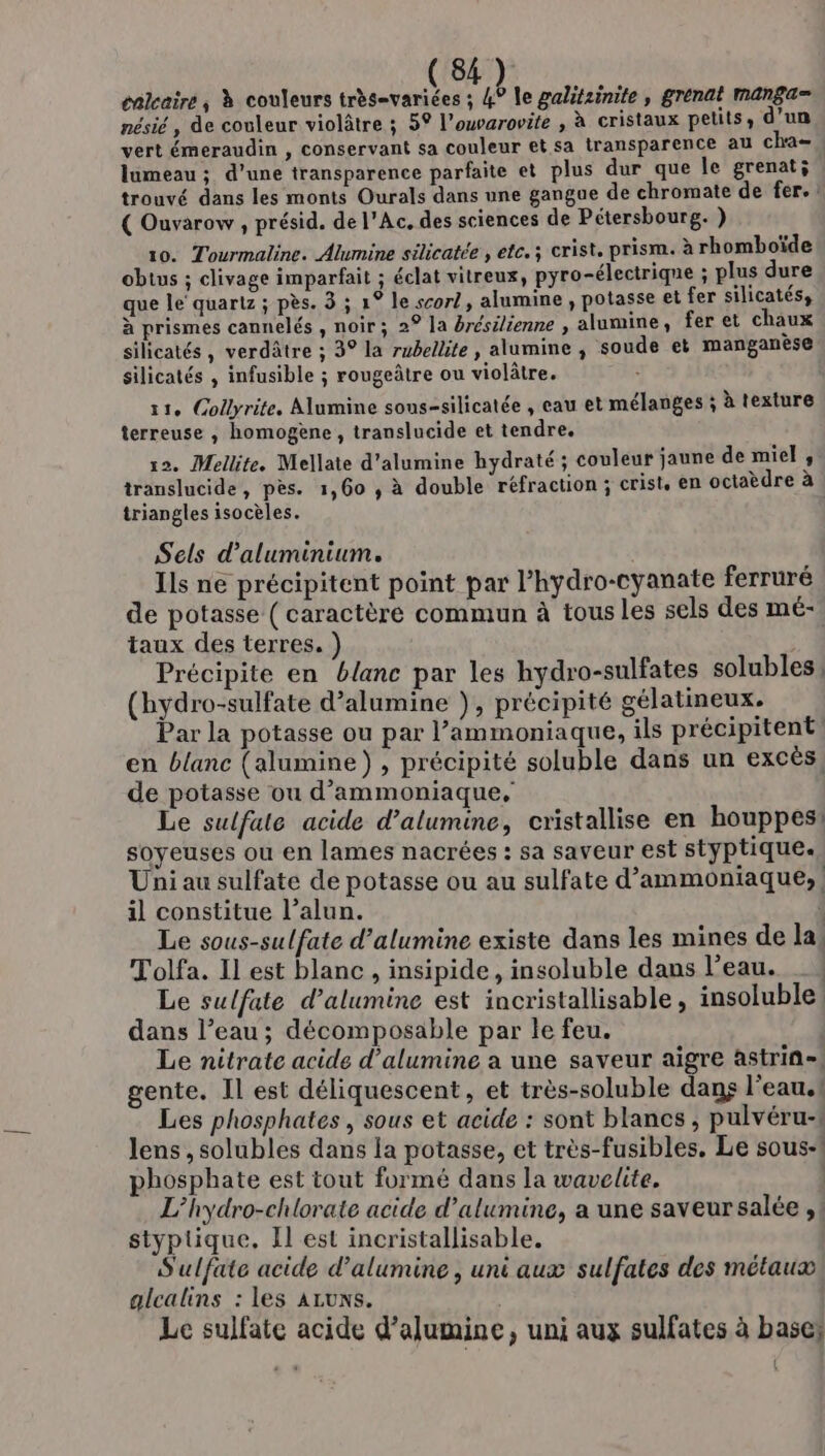 énlcaire,; à couleurs très=variées ; à le galitzinite, grenat manga= nésié , de couleur violâtre ; 5° l’ouvarovite , à cristaux pelils, d’un vert émeraudin , conservant sa couleur et sa transparence au cha= lumeau ; d’une transparence parfaite et plus dur que le grenati trouvé dans les monts Ourals dans une gangue de chromate de fer. : ( Ouvarow , présid. de l’Ac. des sciences de Pétersbourg. } 10. Tourmaline. Alumine silicatée , ete. ; crist, prism. à rhomboïde obtus ; clivage imparfait ; éclat vitreux, pyro-électrique ; plus dure que le quartz ; pès. 3 ; 1° le scorl, alumine , potasse et fer silicatés, à prismes cannelés , noir; 2° la brésilienne , alumune, fer et chaux silicatés, verdâtre ; 3° la rubellite , alumine , soude et manganèse silicatés , infusible ; rougeâtre ou violâtre. - 11, Gollyrite. Alumine sons-silicatée , eau et mélanges ; à texture terreuse , homogène, translucide et tendre. 12. Mellite. Mellate d’alumine hydraté ; couleur jaune de miel ; translucide, pes. 1,60 , à double réfraction ; crist, en octaèdre à triangles isocèles. Sels d'aluminium. Ïls ne précipitent point par l’hydro-cyanate ferruré de potasse ( caractère commun à tous les sels des mé- taux des terres. ) Précipite en blanc par les hydro-sulfates solubles: (hydro-sulfate d’alumine }, précipité gélatineux. Par la potasse ou par l’ammoniaque, ils précipitent en blanc (alumine) , précipité soluble dans un excès, de potasse ou d’ammoniaque. Le sulfate acide d’alumine, cristallise en houppes! soyeuses ou en lames nacrées : sa saveur est styptique. Uni au sulfate de potasse ou au sulfate d’ammoniaque, il constitue l’alun. | Le sous-sulfate d’alumine existe dans les mines de la; Tolfa. Il est blanc , insipide, insoluble dans l’eau. _, Le sulfate d’alumine est incristallisable, insoluble! dans l’eau ; décomposable par le feu. Le nitrate acide d’alumine a une saveur aigre astrin-. gente. Il est déliquescent, et très-soluble danç l'eau.! Les phosphates , sous et acide : sont blancs , pulvéru-f lens, solubles dans la potasse, et très-fusibles. Le sous: phosphate est tout formé dans la wavelite. L’hydro-chlorate acide d’alumine, a une saveur salée ,! styptique. Il est incristallisable. S'ulfate acide d'alumine , uni aux sulfates des métaux, alcalins : les ALUNS. Le sulfate acide d’alumine, uni aux sulfates à base? : ,