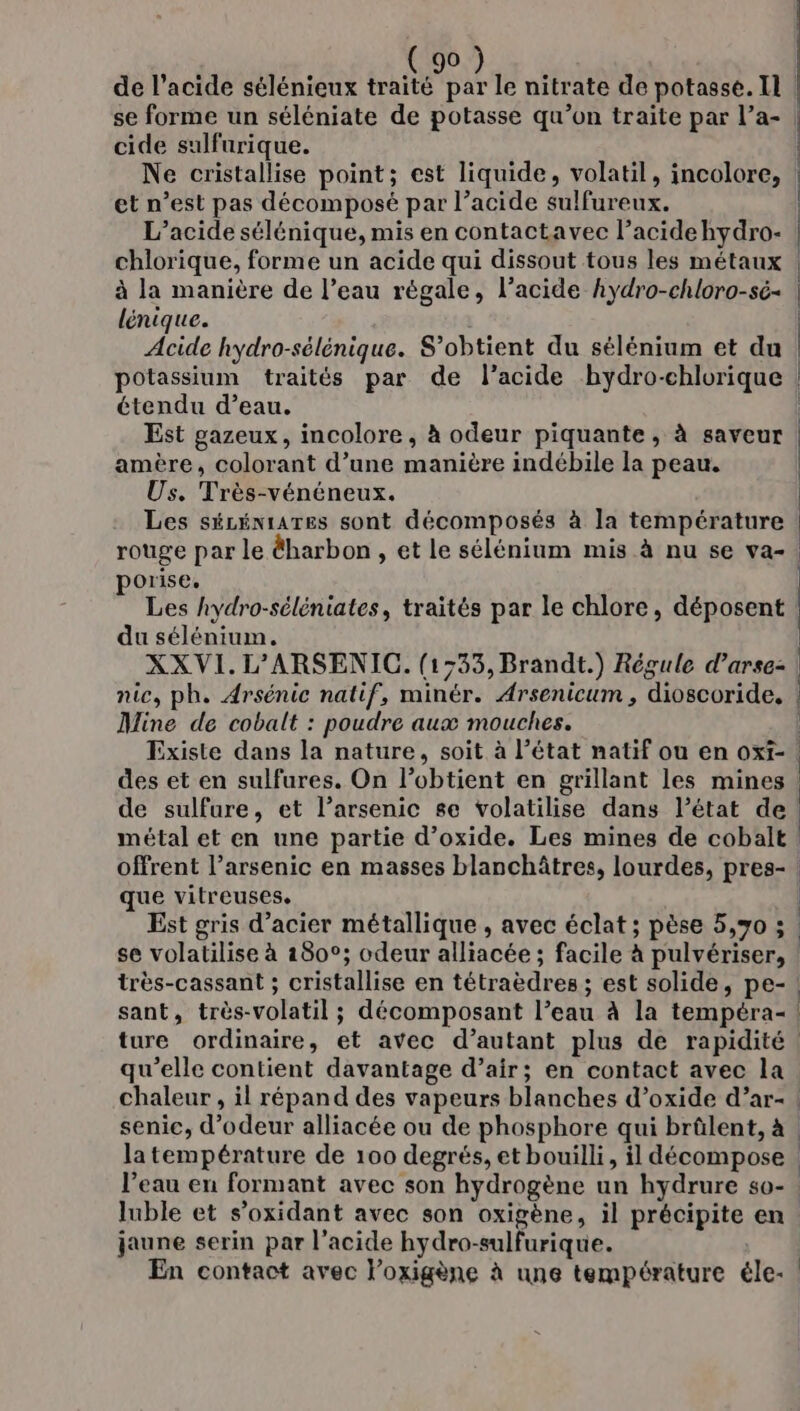 ( se forme un séléniate de potasse qu’on traite par l’a- cide sulfurique. Ne cristallise point; est liquide, volatil, incolore, et n’est pas décomposé par l’acide sulfureux. L’acide sélénique, mis en contactavec l’acidehydro- chlorique, forme un acide qui dissout tous les métaux | à la manière de l’eau régale, l’acide hydro-chloro-sé- | lénique. | Acide hydro-sélénique. S’obtient du sélénium et du : potassium traités par de l'acide bydro-chlorique | étendu d’eau. Est gazeux, incolore, à odeur piquante, à saveur amère, colorant d’une manière indébile la peau. Us. Très-vénéneux. Les sécéniaTes sont décomposés à la température rouge par le &amp;harbon , et le sélénium mis à nu se va- porise. Les hydro-séléniates, traités par le chlore, déposent du sélénium. XXVI.L'ARSENIC. (1:33, Brandt.) Régule d’arse: nic, ph. Arsénic natif, minér. Arsenicum , dioscoride, Mine de cobalt : poudre aux mouches. Existe dans la nature, soit à l’état natif ou en oxt-. des et en sulfures. On l’obtient en grillant les mines de sulfure, et l’arsenic se volatilise dans l’état de! métal et en une partie d’oxide. Les mines de cobalt offrent l’arsenic en masses blanchâtres, lourdes, pres- que vitreuses. | Est gris d'acier métallique , avec éclat ; pèse 5,70 ; : se volatilise à 180°; odeur alliacée ; facile à pulvériser, | très-cassant ; cristallise en tétraèdres ; est solide, pe- sant, très-volatil ; décomposant l’eau à la tempéra- | ture ordinaire, et avec d’autant plus de rapidité. qu'elle contient davantage d’air; en contact avec la. chaleur , il répand des vapeurs blanches d’oxide d’ar- | senic, d’odeur alliacée ou de phosphore qui brûlent, à | la température de 100 degrés, et bouilli, il décompose | l’eau en formant avec son hydrogène un hydrure s0-. luble et s’oxidant avec son oxigène, il précipite en. jaune serin par l’acide hydro-sulfurique. ee En contact avec loxigène à une température éle-