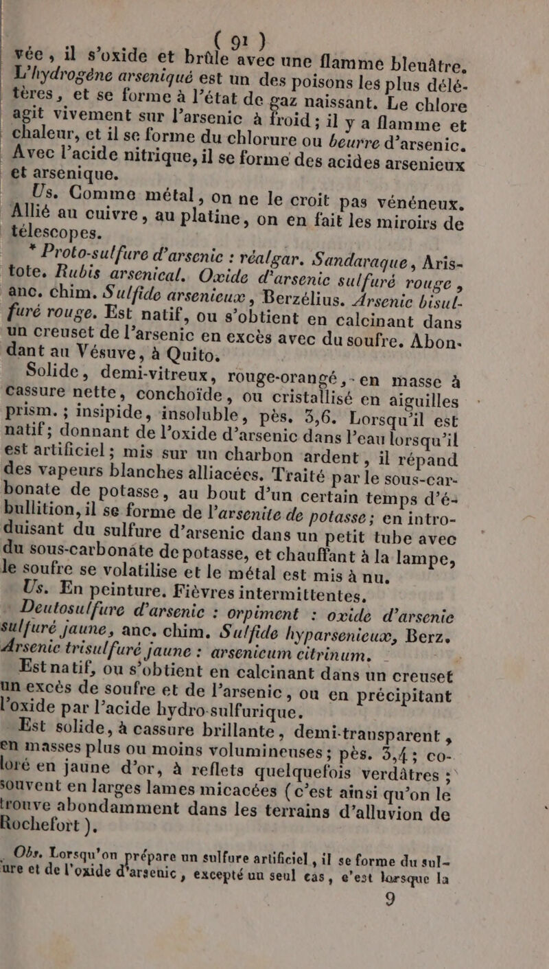 vée , il s’oxide et VE #8 8 une flamme bleuâtre, L'hydrogéne arseniqué est un des poisons les plus délé- tères, et se forme à l’état de gaz naissant. Le chlore agit vivement sur l’arsenic à froid ; il y a flamme et chaleur, et il se forme du chlorure ou beurre d’arsenic. et arsenique. Us. Comme métal, on ne le croit pas vénéneux. Allié au cuivre, au platine, on en fait les miroirs de * Proto-sulfure d’arsenic : réalgar. Sandaraque, Aris- tote, Rubis arsenical. Oxide d'arsenie sulfuré rouge , anc. Chim. Sulfide arsenieux , Berzélius. Arsenic bisul- furé rouge. Est natif, ou s’obtient en calcinant dans un creuset de l’arsenic en excès avec du soufre, Abon. dant au Vésuve, à Quito, Solide, demi-vitreux, rouge-orangé ,-en masse à cassure nette, conchoïde, ou cristallisé en aiguilles Prism. ; insipide, insoluble, pès. 3,6. Lorsqu'il est natif; donnant de l’oxide d’arsenic dans l’eau lorsqu'il est artificiel; mis sur un charbon ardent ; il répand des vapeurs blanches alliacées. Traité par le sous-car- bullition, il se forme de l'arsenite de potasse ; en intro- duisant du sulfure d’arsenic dans un petit tube avec du sous-carbonäte de potasse, et chauffant à la lampe, le soufre se volatilise et le métal est mis à nu. Us. En peinture, Fièvres intermittentes, » Deutosulfure d’arsenic : Orpiment : oxide d’arsenie sulfuré jaune, anc. chim. S ulfide hyparsenieux, Berz. Arsenic trisulfuré jaune : arsenicum citrinum. | Est natif, ou s'obtient en calcinant dans un creuset un excès de soufre et de l’arsenic, où en précipitant l'oxide par l’acide hydro-sulfurique. Est solide, à cassure brillante &gt; demi-transparent , en masses plus ou moins volumineuses ; pès. 3,43; co- ré en jaune d’or, à reflets quelquefois verdâtres ; souvent en larges lames micacées (c’est ainsi qu’on le rouve abondamment dans les terrains d’alluvion de Rochefort }, . Obs. Lorsqu'on prépare un sulfure artificiel , il se forme du sul- ure et de l'oxide d’arsenic, excepté un seul cas, e’est lorsque la