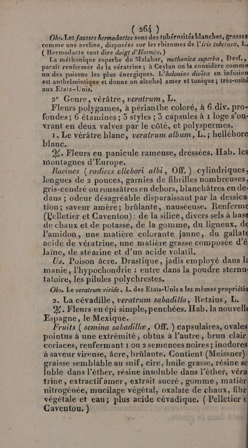 26 Obs. Les fausses NE ue tubérosités blanches, grosses comme une aveline, disposées sur les rhizomes de l’éris éuberosa, L. ( Hermodacte veut dire doigt d'Hermès.) La méthonique superbe du Malabar, methonica superba, Desf., paraît renfermer de la vératrine ; à Ceylan on la considère comme un des poisons les plus énergiques. L’Aclonias dioïca en infusion est anthelmintique et donne un alcohol amer et tonique ; très-usilé aux Etats-Unis. 2e Genre, vérâtre, veratrum , LL. Fleurs polygames, à périanthe coloré, à 6 div. pro- fondes; 6 étamines ; 3 styles ; 3 capsules à 1 loge s’ou- vrant en deux valves par le côté, et polyspermes. 1. Le vérâtre blanc, veratrum album, L. ; hellébore blanc. %. Fleurs en panicule rameuse, dressées. Hab. les montagnes d'Europe. Racines (radices ellebori albi, Of.) cylindriques. longues de 2 pouces, garnies de fibrilles nombreuses, gris-cenré ou roussâtres en dehors, blanchâtres en de- dans ; odeur désagréable disparaissant par la dessica tion ; saveur amère; brûlante, nauséeuse. Renferme (Relletier et Caventou): de la silice, divers sels à base de chaux et de potasse, de la gomme, du ligneux, de J’amidon, une matière colurante jaune, du gallate acide de vératrine, une matière grasse composée d'é laïne, de stéarine et d’un acide volatil. Us. Poison âcre. Drastique, jadis employé dans le manie, l’hypochondrie : entre dans la poudre sternu, taloire, les pilules polychrestes. Obs. Le veratrum viride, L. des Etats-Unis a les mêmes propriétés 2. La cévadille, veratrum sabadilla, Retzius, L. %. Fleurs en épi simple, penchées. Hab. la nouvelle Espagne, le Mexique. Fruits ( semina sabadillæ ; Of. ) capsulaires, ovales pointus à une extrémité, obtus à l’autre, brun clair coriaces, renfermant 1 ou 2 semences noires; inodores à saveur vireuse, âcre, brûlante. Contient (Meissner) graisse semblable au suif, cire, huile grasse, résine s0 luble dans l’éther, résine insoluble dans l’éther, véra trine , extractif amer, extrait sucré, gomme, matièr nitrogénée, mucilage végétal, oxalate de chaux, fibr végétale et eau; plus acide cévadique. ( Pelletier € Caventou. ) |