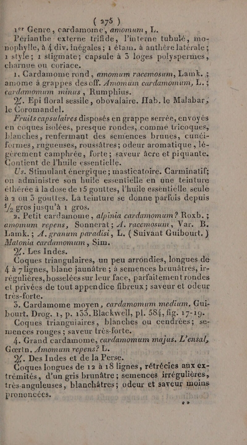 0 (275 ) 1er Genre, cardamome, amomum, I. _ Périanthe - externe trifide, lPinteine tubulé, mo- nophylle, à 4 div. inégales ; à étam. à anthère latérale; 1 style; 1 stigmate; capsule à 3 loges polyspermes, charnue ou coriace. 1. Cardamome rond, amomum racemosum, Lamk. ; amome à grappes des cf. #momuin cardamomum, L.; cardamomum minus , Rumphius. %. Epi floral sessile, obovalaire. Hab. le Malabar, le Coromandel. Fruils capsulaires disposés en grappe serrée, envoyés en coques isolées, presque rondes, comme tricoques, blanches, renfermant des semences brunes, cunéi- formes, rugueuses, roussâtres ; odeur aromatique , lé- gèrement camphrée, forte; saveur âcre et piquante. Contient de l'huile essentielle. Us. Stimulant énergique; masticatoire. Carminatif; on administre son huile essentielle en une teinture éthérée à la dose de 15 gouttes, l'huile essentielle seule à 2 ou 5 gouttes. La teinture se donne parfois depuis 1/, gros jusqu’à 1 gros. 2. Petit cardamome , a/pinia cardamomum? Roxb. ; amomum repens, Sonnerat; À, racemosum , Var. B. Laink.; 4. granum paradisi, L, ( Suivant Guibourt. } Matonia cardamomum , Sim. %. Les Indes. Coques triangulaires, un peu arrondies, longues de 4 à 7lignes, blanc jaunâtre ; à semences bruuâtres, ir- régulières, bosselées sur leur face, parfaitementrondes et privées de tout appendice fibreux; saveur et odeur très-forte. 3. Cardamome moyen, cardamomum medium. Gui- bourt. Drog. 1, p. 133. Blackwell, pl. 584, fig. 17-19. Coques trianguiaires, blanches ou cendrées; se- mences rouges ; saveur très-forte. y 4. Grand cardamome, cardamomum majus. L’ensal, Gœrin. Amomum repens? L. %. Des Indes et de la Perse. Coques longues de 12 à 18 lignes, rétrécies aux €x- trémités, d’un gris brunâtre ; semences irrégulières, très-anguleuses, blanchâtres; odeur et saveur moins prononcées. CA