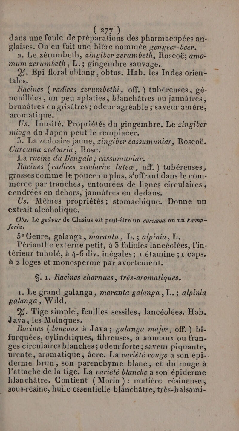 nb ne) dans une foule de préparations des pharmacopées an- glaises, On en fait une bière nommée gengeer-beer. 2. Le zérumbeth, zingiber zerumbeth, Roscoë; amo- mum zerumbeth , L.; gingemhre sauvage. 2%. Epi floral oblong, obtus. Hab. les Indes orien- tales. Racines (radices zerumbethi, off.) tubéreuses, gé- nouillées , un peu aplaties, blanchâtres ou jaunâtres, brunâtres ou grisâtres ; odeur agréable ; saveur amère, aromatique. Us. Inusité. Propriétés du gingembre, Le zingiber mioga du Japon peut le remplacer, 3. La zédoaire jaune, zingiber cassumuniar, Roscoë, Curcuma zedoaria, Rose. La racine du Bengale ; cassumuniar. Racines (radices zeoduriæ luteæ, off.) tabéreuses, grosses comme le pouce ou plus, s’offrant dans le com- merce par tranches, entourées de lignes circulaires, cendrées en dehors, jaunâtres en dedans. Us. Mèmes propriétés; stomachique. Donne un extrait alcoholique. Obs. Le gedwar de Clusius est peut-être un curcuma ou un kæmp- Jeria. 5e Genre, galanga, maranta, L. ; alpinia, L. Périanthe externe petit, à 3 folioles lancéolées, l’in- térieur tubulé, à 4-6 div. inégales; 1 étamine ; 1 caps. à 2 loges et monosperme par avortement. $. 1. Racines charnues, très-aromatiques. 1. Le grand galanga, maranta galanga , L. ; alpinia galanga, Wild. %. Tige simple, feuilles sessiles, lancéolées, Hab, Java, les Moluques. Racines ( lancuas à Java; galanga major, off.) bi- furquées, cylindriques, fibreuses, à anneaux ou fran- ges circulaires blanches ; odeur forte ; saveur piquante, urente, aromatique, âcre. La variété rouge a son épi-- derme brun, son parenchyme blanc, et du rouge à l’attache de la tige. La variété blanche à son épiderme blanchâtre. Contient (Morin ): matière résineuse, sous-résine, huile essentielle blanchâtre, très-balsami-