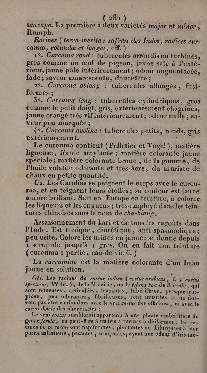 sauvage. La première a deux variétés major et minor , Rumph. Racines { terra-merita ; safran des Indes, radices cur- cumæ, rotundæ ct longæ, off. ) 1°. Curcuma rond : tubercules arrondis ou turbinés, gros comme un œuf de pigeon, jaune sale à l’exté- rieur, jaune pâle intérieurement ; odeur onguentacée, fade ; saveur amarescente, douceâtre ; 2°. Curcuma oblong : tubercules allongés, fusi- formes ; 9°. Curcuma long : tubercules cylindriques, gros comme le petit doigt, gris, extérieurement chagrinés, jaune orangé très-vif intérieurement ; odeur nulle ; sa- veur peu marquée ; 4°. Curcuma avéline : tubercules petits, ronds, pris extérieurement. 3 Le curcuma contient (Pelletier et Vogel), matière Jigneuse, fécule amylacée ; matière colorante jaune spéciale ; matière colorante brune , de la gomme, de l'huile volatile odorante et très-âcre, du muriate de chaux en petite quantité. Us. Les Carolins se peignent le corps avec le curcu- ma, et en teignent leurs étoffes ; sa couleur est jaune aurore brillant, Sert en Europe en teinture, à colorer les liqueurs et les onguens ; très-employé dans les tein- tures chinoises sous le nom de cha-kiang. Assaisonnement du kari et de tous les ragoûts dans Inde. Est tonique, diurétique, anti-spasmodique ; peu usité. Colore les urines en jaune: se donne depuis 1 scrupule jusqu’à 1 gros. On en fait une teinture {curcuma 1 partie, eau-de-vie 6.) La curcumine est la matière colorante d’un beau jaune en solution, Oës. Les racines du costus indien ( costus arabicus, L : costus speciosus, Wild. ), de la Malaisie , ou le t5/ana koa de Rhèede, qui sont noueuses , articulées, traçantes, tubérifères, presque insi= pides, peu ndorantes, fibrilleuses, sont ‘inusitées et ne doi vent pas être confondues avec le vrai costus des officines , ni avec le costus dulcis des pharmacies ? Le vrai costus semblerait appartenir à une plante ombellifère du genre ferula, ou peut-être à uniris à racines bulbiformes ; les ra- cines de ce cosfus sont napiformes, pivolantes ou bifurquées à leur partie inférieure ; pesantes ,; compactes, ayant une 6deur d’iris mé=