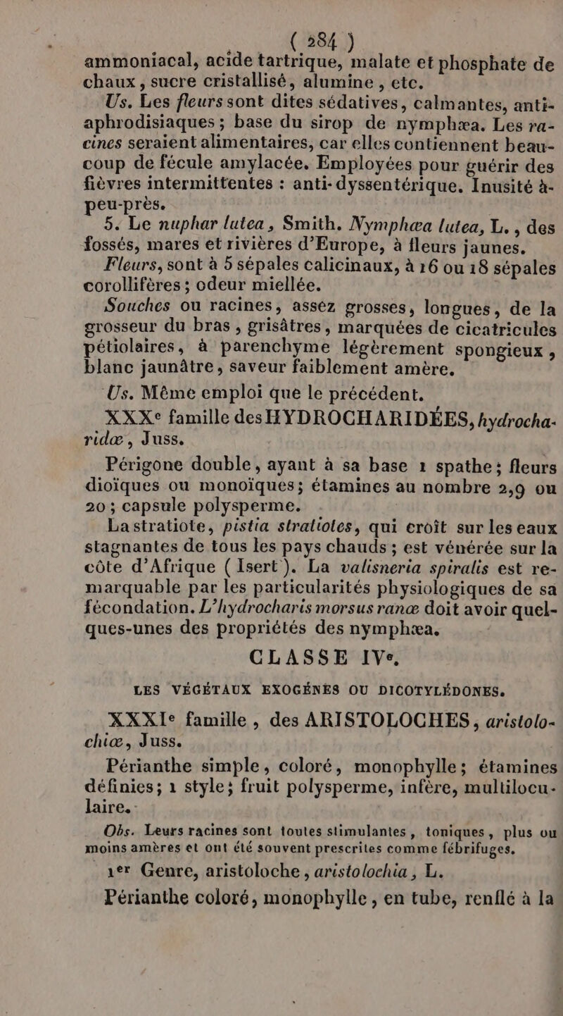 ammoniacal, acide tartrique, és et phosphate de chaux, sucre cristallisé, alumine , etc. Us. Les fleurs sont dites sédatives, calmantes, anti- aphrodisiaques ; base du sirop de nymphæa. Les ra- cines seraient alimentaires, car elles contiennent beau- coup de fécule amylacée, Employées pour guérir des fièvres intermittentes : anti- dyssentérique. Inusité à- peu-près. 5. Le nuphar lutea, Smith. Nymphæa lutea, L, , des fossés, mares et rivières d'Europe, à fleurs jaunes. Fleurs, sont à 5 sépales calicinaux, à 16 ou 18 sépales corollifères ; odeur miellée. Souches ou racines, assèz grosses, longues, de la grosseur du bras , grisâtres, marquées de cicatricules pétiolaires, à parenchyme légèrement spongieux , blanc jaunâtre, saveur faiblement amère, Us. Même emploi que le précédent. XXX° famille des HYDROCHARIDÉES, hydrocha- ridæ , Juss, Périgone double, ayant à sa base 1 spathe; fleurs dioïques où monoïques; étamines au nombre 2,9 ou 20 ; capsule polysperme. Lastratiote, pistia stralioles, qui croît sur les eaux stagnantes de tous les pays chauds ; est vénérée sur la côte d'Afrique ( Isert). La valisneria spiralis est re- marquable par les particularités physiologiques de sa fécondation. L’hydrocharis morsus ranæ doit avoir quel- ques-unes des propriétés des nymphæa, CLASSE IVe. LES VÉGÉTAUX EXOGÉNES OU DICOTYLÉDONES. XXXI° famille, des ARISTOLOCHES , aristolo- chiæ, Juss. Périanthe simple, coloré, monophylle; étamines définies; 1 style; fruit polysperme, infère, multilocu- laire. Obs. Leurs racines sont toutes stimulantes, toniques, plus ou moins amères et ont été souvent prescrites comme fébrifuges. 1er Genre, aristoloche , aristolochia , L. Périanthe coloré, monophylle , en tube, renflé à la