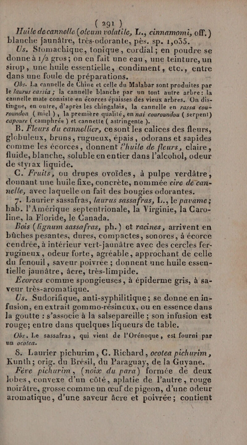 Huile de cannelle (oleum volatile, L., cinnamomi, off.) blanche jaunâtre, très-odorante, pès. sp. 1,035. Us. Stomacbique, tonique, cordial; en poudre se donne à 1/2 gros; on en fait une eau, une teinture, un sirop, une huile essentielle, condiment, etc., entre dans une foule de préparations. ï Obs. La cannelle de Chine et celle du Malabar sont produites par le laurus cassia ; la cannelle blanche par un tont autre arbre: la cannelle mate consiste en écorces épaisses des vieux arbres. On dis- tingue, en outre, d’après les chingalais, la cannelle en rassæ cou- roundon (miel), la première qualité, en 142 couroundou ( serpent) capoure ( camphrée } et cannette ( astringente ). B. Fleurs du cannellier, ce sont les calices des fleurs, globuleux, bruns, rugueux, épais, odorans et sapides comme les écorces, donnent ‘huile de fleurs, claire, fluide, blanche, soluble en entier dans l’alcohol, odeur de styrax liquide. GC. Fruits, ou drupes ovoïdes, à pulpe verditre, donnant une huile fixe, concrète, nommée cire de can- nelle, avec laquelle on fait des bougies odorantes. 7. Laurier sassafras, laurus sassafras, L., le pavame; hab. l'Amérique septentrionale, la Virginie, la Caro- line, la Floride, lé Canada. Bois (lignum sassafras, ph.) et racines, arrivent en bûches pesantes, dures, compactes, sonores, à écorce cendrée, à intérieur vert-jaunâtre avec des cercles fer- rugineux , odeur forte, agréable, approchant de celle du fenouil, saveur poivrée ; donnent nne huile essen- tielle jaunâtre, âcre, très-limpide. Ecorces comme spongieuses, à épiderme gris, à sa- veur très-aromatique. Us. Sudorifique, anti-syphilitique ; se donne en in- fasion, en extrait gommo-résineux, ou en essence dans Ja goutte : s’associe à la salsepareille ; son infusion est rouge; entre dans quelques liqueurs de table. Obs. Le sassafras, qui vient de l'Orénoque, est fourni par un ocolea. 8. Laurier pichurim, GC. Richard, ocotea pichurim , Kunth; orig. du Brésil, du Paraguay, de la Guyane. Fève pichurim, (noix du para) formée de deux lobes, convexe d’un côté, aplatie de l’autre, rouge poirâtre, grosse comme un œuf de pigeon, d’une odeur aromatique , d’une saveur âcre et poivrée; contient