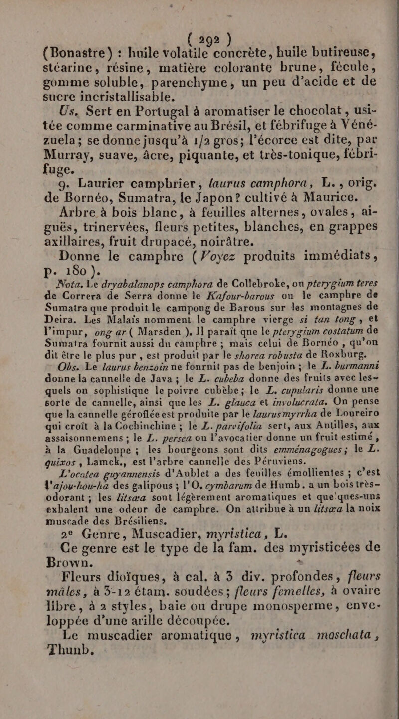 (Bonastre) : huile te huile butireuse, stéarine, résine, matière colorante brune, fécule, gomme soluble, parenchyme, un peu d’acide et de sucre incristallisable. | Us, Sert en Portugal à aromatiser le chocolat , usi- tée comme carminative au Brésil, et fébrifuge à Véné- zuela; se donne jusqu’à 1/2 gros; l'écorce est dite, par Murray, suave, âcre, piquante, et très-tonique, fébri- fuge. 9. Laurier campbrier, laurus camphora, L., orig. de Bornéo, Sumatra, le Japon? cultivé à Maurice. Arbre à bois blanc, à feuilles alternes, ovales, ai- guës, trinervées, fleurs petites, blanches, en grappes axillaires, fruit drupacé, noirûtre. Donne le campbre (Woyez produits immédiats, p- 180 ). Nota. Le dryabalanops camphora de Collebroke, on pterygium teres de Correra de Serra donne le Kafour-barous ou le camphre de Sumatra que produit le campong de Barous sur les montagnes de Deira. Les Malaïs nomment le camphre vierge si fan tong , et l'impur, ong ar ( Marsden ). 11 paraît qne le p£erygium costatum de Sumatra fournit aussi du camphre ; mais celui de Bornéo , qu’on dit être le plus pur , est produit par le shorea robusta de Roxburg. Obs. Le laurus benzoin ne fonrnit pas de benjoin ; le L. burmanni donne la cannelle de Java ; le L. cubeba donne des fruits avec les- quels on sophistique le poivre cubèbe; le Z. cupularis donne une sorte de cannelle, ainsi que les £. glauca et involucrata. On pense que la cannelle géroflée est produite par le Zaurusmyrrha de Loureiro qui croît à la Cochinchine ; le L. parvifolia sert, aux Antilles, aux assaisonnemens ; le L. persea ou l’avocatier donne un fruit estimé, à la Guadeloupe ; les bourgeons sont dits emménagogues; le L. guixos , Lamck., est l'arbre cannelle des Péruviens. L'ocatea guyannensis d'Aublet a des feuilles émollientes ; c’est L'ajou-hou-ha des galipous ; l'O, cymbarum de Humb. a un boistrès- odorant ; les Zifsæa sont légèrement aromatiques et que:ques-uns exhalent une odeur de campbre. On attribue à un 4fsæa la noix muscade des Brésiliens, 2e Genre, Muscadier, myristica, L. Ce genre est le type de la fam. des myristicées de Brown. = Fleurs dioïques, à cal. à 3 div. profondes, fleurs mâles, à 3-12 étam. soudées; fleurs femelles, à ovaire libre, à 2 styles, baie ou drupe monosperme, enve- loppée d’une arille découpée. Le muscadier aromatique, myristica maschata, Thunb,.