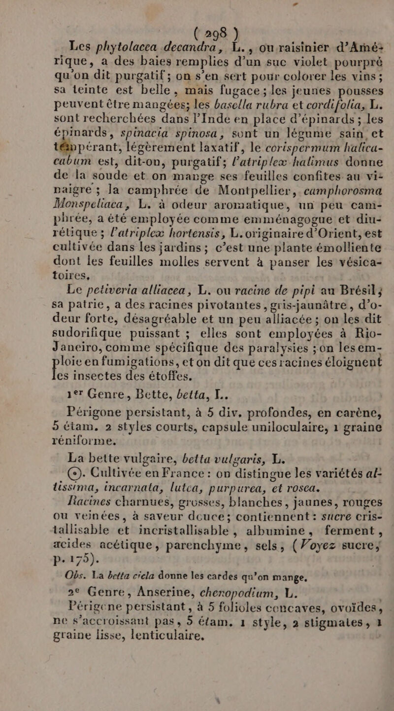 Les phytolacea decandra, L., ouraisinier d’Armé: rique, a des baies remplies d’un suc violet pourpré qu'on dit purgatif ; on s’en sert pour colorer les vins ; sa teinte est belle, mais fugace ; les jeunes pousses peuvent être mangées; les basella rubra et cordifolia, L. sont recherchées dans l’Inde en place d’épinards ; les épinards, spinacia spinosa, sont un légume sain et témpérant, légèrement laxatif, le corispermum halicu- cabum est, dit-on, purgatif; l’atriplexæ halimus donne de la soude et on mange ses feuilles confites au vi: paigre ; la camphrée de Montpellier, camphorosma Monspeliaca, L. à odeur aromatique, un peu cam- phrée, a été employée comme emménagogue et diu- rélique ; l'atriplexæ hortensis, L. originaire d'Orient, est cultivée dans les jardins ; c’est une plante émolliente dont les feuilles molles servent à panser les vésica- toires, Le petiveria alliacea, L. ou racine de pipi au Brésil} sa patrie, à des racines pivotantes, gris-jaunâtre , d’o- deur forte, désagréable et un peu alliacée ; on les dit sudorifique puissant ; elles sont employées à Rio- Janeiro, comme spécifique des paralysies ;on lesem- loïe en fumigations, et on dit que ces racines éloignent ai insectes des étoffes. 1er Genre, Bette, betta, K.. Périgone persistant, à 5 div, profondes, en carène, 5 étam. 2 styles courts, capsule uniloculaire, 1 graine réniforme. | La bette vulgaire, betta vulgaris, L. Ç). Cultivée en France : on distingue les variétés al: lissima, incarnala, lutca, purpurea, et rosca. Liacines charnues, grosses, blanches, jaunes, rouges ou veinées, à saveur deuce; contiennent : sucre cris- tallisable et incristallisable , albumine, ferment, acides acétique, parenchyme, sels, (Voyez sucre; p.175). Obs. La betta cicla donne les cardes qu’on mange, 2€ Genre, Anserine, cheropodium, L. Périgene persistant, à 5 folioles cencaves, ovoïdes, ne s’accroissant pas, 5 élam, 1 style, 2 stigmales, 4 graine lisse, lenticulaire,