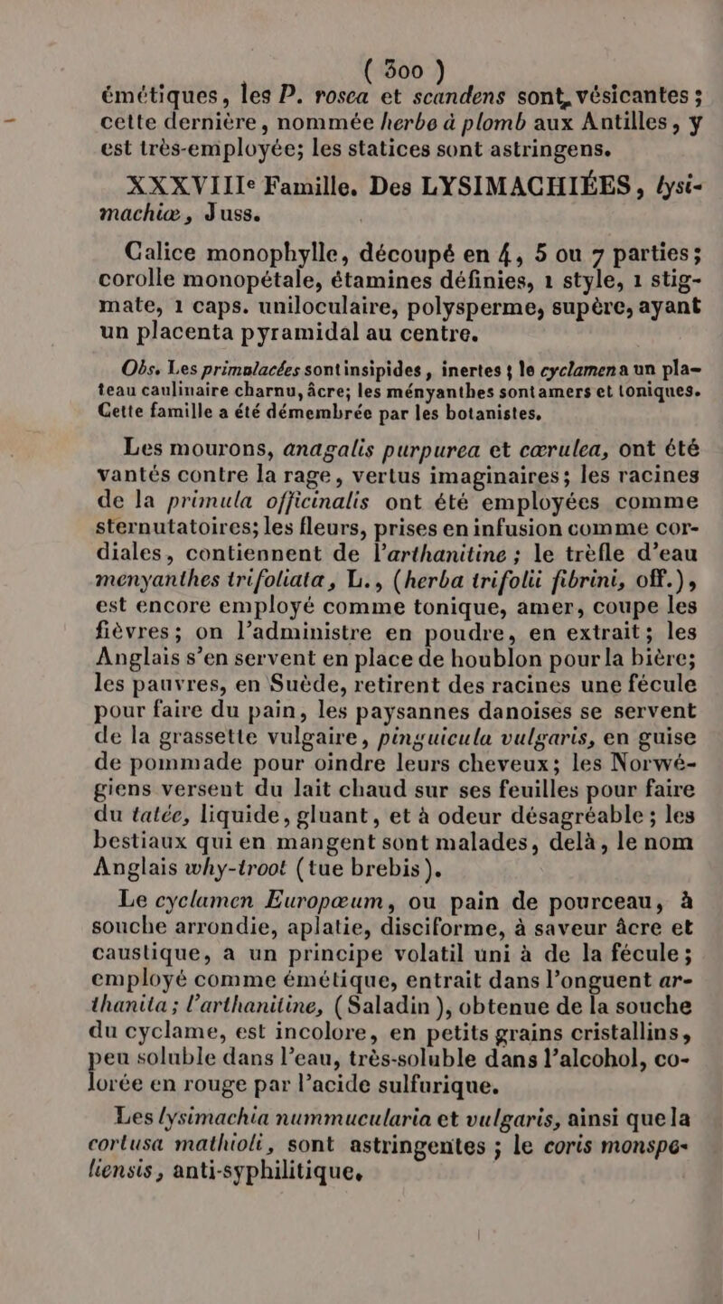 émétiques, les P. rosca et scandens sont, vésicantes ; cette dernière, nommée herbe à plomb aux Antilles, ÿ est très-employée; les statices sont astringens. XXXVIIIe Famille, Des LYSIMACHIÉES , lysi- machiæ, Juss. Calice monophylle, découpé en 4, 5 ou 7 parties; corolle monopétale, étamines définies, 1 style, 1 stig- mate, 1 caps. uniloculaire, polysperme, supère, ayant un placenta pyramidal au centre. Obs, Les primalacées sontinsipides , inertes 4 le cyclzmena un pla- teau caulinaire charnu, âcre; les ményanthes sontamers et toniques. Gette famille a été démembrée par les botanistes, Les mourons, anagalis purpurea et cærulea, ont été vantés contre la rage, vertus imaginaires; les racines de la primula officinalis ont été employées comme sternutatoires; les fleurs, prises en infusion comme cor- diales, contiennent de l’arthanitine ; le trèfle d’eau menyanthes trifoliata, L., (herba trifolii fibrini, off.), est encore employé comme tonique, amer, coupe les fièvres; on l’administre en poudre, en extrait; les Anglais s’en servent en place de houblon pour la bière; les pauvres, en Suède, retirent des racines une fécule pour faire du pain, les paysannes danoïses se servent de la grassette vulgaire, pinguicula vulgaris, en guise de pommade pour oindre leurs cheveux; les Norwé- giens versent du lait chaud sur ses feuilles pour faire du talée, liquide, gluant, et à odeur désagréable ; les bestiaux qui en mangent sont malades, delà, le nom Anglais why-troot (tue brebis). Le cyclamen Europœum, ou pain de pourceau, à souche arrondie, aplatie, disciforme, à saveur âcre et caustique, à un principe volatil uni à de la fécule; employé comme émétique, entrait dans l’onguent ar- thanita ; l’arthanitine, (Saladin ), obtenue de la souche du cyclame, est incolore, en petits grains cristallins, eu soluble dans l’eau, très-soluble dans l’alcohol, co- dorée en rouge par l’acide sulfurique. Les lysimachia nummucularia et vulgaris, ainsi que la corlusa mathioli, sont astringentes ; le coris monspe- liensis, anti-syphilitique,