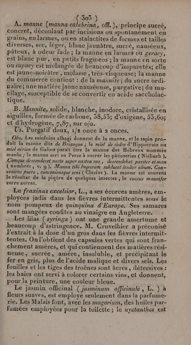 (:303 ) À. manne (manna calabrina, off. ), principe sucré, concret, découlant par incisions ou spontanément en grains, en larmes, ou en stalactites de formes et tailles diverses, sec, léger, blanc jaunitre, sucré, nauséeux, pâteux, à odeur fade ; la manne en larmes ou geracy, est blanc pur, en petits fragmens ; la manne en sorte ou capacy est mélangée de beaucoup d’impuretés; elle est jaune-noirâtre, molasse , très-visqueuse; la manne du commerce contient : de la mannite; du sucre ordi- paire; une matière jaune nausécuse, purgative; du mu- cilage, susceptible de se convertir en acide saccholac- tique, B. Mannite, solide, blanche, inodore, cristallisée en aiguilles, formée de carbone, 58,53; d’oxigène, 53,60; et d'hydrogène, 7,87, sur 0/0. Us. Purgatif doux, 1/2 once à 2 onces. Obs. Les sainfoins alhagi donnent de la manne, et le sapin pro duit la manne dite de Briançon ; \e miel de cèdre d’Hippocrate ou miel aérien de Galien paraït être la manne des Hébreux nommée manhu ; la manne sert en Perse à sucrer les pâtisseries ( Niéburh }. Cùmque descenderet nocte super castra ros , descendebat pariter et man (nombres, v. Q). Manna tibi impuram subducet leniter alvum. Con- veniens puero ; conventensque seni ( Clusius ). La manne est souvent le résultat de la piqûre de quelques insectes , le coccus mannifer entre autres. : Le fraxinus excelsior, L., a ses écorces amères, em- ployées jadis dans les fièvres intermittentes sous le nom pompeux de quinquina d'Europe. Ses samares sont mangées confites au vinaigre en Angleterre. Les lilas (syringa ) ont une grande amertume et beaucoup d’astringence. M. Cruvelhier a préconisé lextrait à la dose d’un gros dans les fièvres intermit- tentes. On l’obtient des capsules vertes qui sont fran- chement amères, et qui contiennent des matières rési- neuse, sucrée, amère, insoluble, et précipitant le fer en gris, plus de l’acide malique et divers sels. Les feuilles et les tiges des troënes sont âcres, détersives : les baies ont servi à colorer certains vins, et donnent, pour Ja peinture, une couleur bleue, Le jasmin officinal ( jasminum officinule , L. ) à fleurs suaves, est employé seulement dans la parfume- rie. Les Malais font, avec les mogorium, des huiles par- fumées employées pour la toilette ; le nyatanthes est