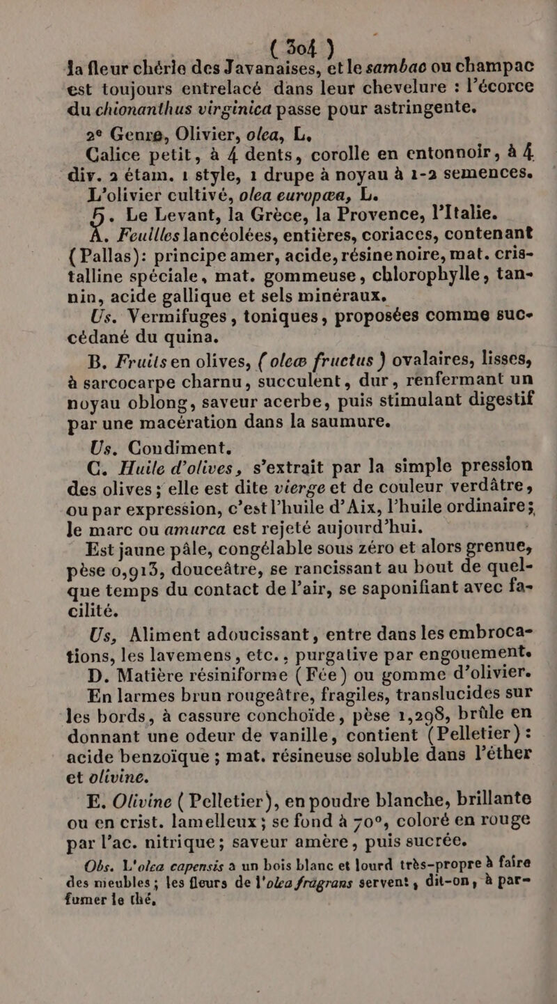 Ja fleur chérie des Javanaises, et le sambac ou champac est toujours entrelacé dans leur chevelure : l’écorce du chionanthus virginica passe pour astringente. 2° Genre, Olivier, olea, L, Calice petit, à 4 dents, corolle en entonnoir,, à À div. 2 étam. 1 style, 1 drupe à noyau à 1-2 semences. L’olivier cultivé, olea europæa, L. . Le Levant, la Grèce, la Provence, l’Italie. . Feullles lancéolées, entières, coriaces, contenant (Pallas): principe amer, acide, résinenoire, mat. cris- talline spéciale, mat. gommeuse, chlorophylle, tan- nin, acide gallique et sels minéraux, Us. Vermifuges , toniques, proposées comme suc- cédané du quina. B. Fruits en olives, (olcæ fructus ) ovalaires, lisses, à sarcocarpe charnu, succulent, dur, renfermant un noyau oblong, saveur acerbe, puis stimulant digestif par une macération dans la saumure. Us. Condiment. C. Huile d'olives, s’extrait par la simple pression des olives ; elle est dite vierge et de couleur verdâtre, ou par expression, c’est l’huile d’Aix, l'huile ordinaire; le marc ou amurca est rejeté aujourd’hui. Est jaune pâle, congélable sous zéro et alors grenue, pèse 0,913, douceûtre, se rancissant au bout de quel- que temps du contact de l'air, se saponifiant avec fa- cilité. Us, Aliment adoucissant, entre dans les embroca- tions, les lavemens, etc., purgative par engouement. D. Matière résiniforme (Fée) ou gomme d’olivier. En larmes brun rougeûtre, fragiles, translucides sur les bords, à cassure conchoïde, pèse 1,298, brûle en donnant une odeur de vanille, contient (Pelletier) : acide benzoïque ; mat, résineuse soluble dans l’éther et olivine. E. Olivine ( Pelletier), en poudre blanche, brillante ou en crist. lamelleux; se fond à 70°, coloré en rouge par l’ac. nitrique ; saveur amère, puis sucrée. Obs. L'olca capensis à un bois blanc et lourd très-propre à faire des meubles; les fleurs de l'oZa frügrans servent, dit-on, à par- fumer le thé,