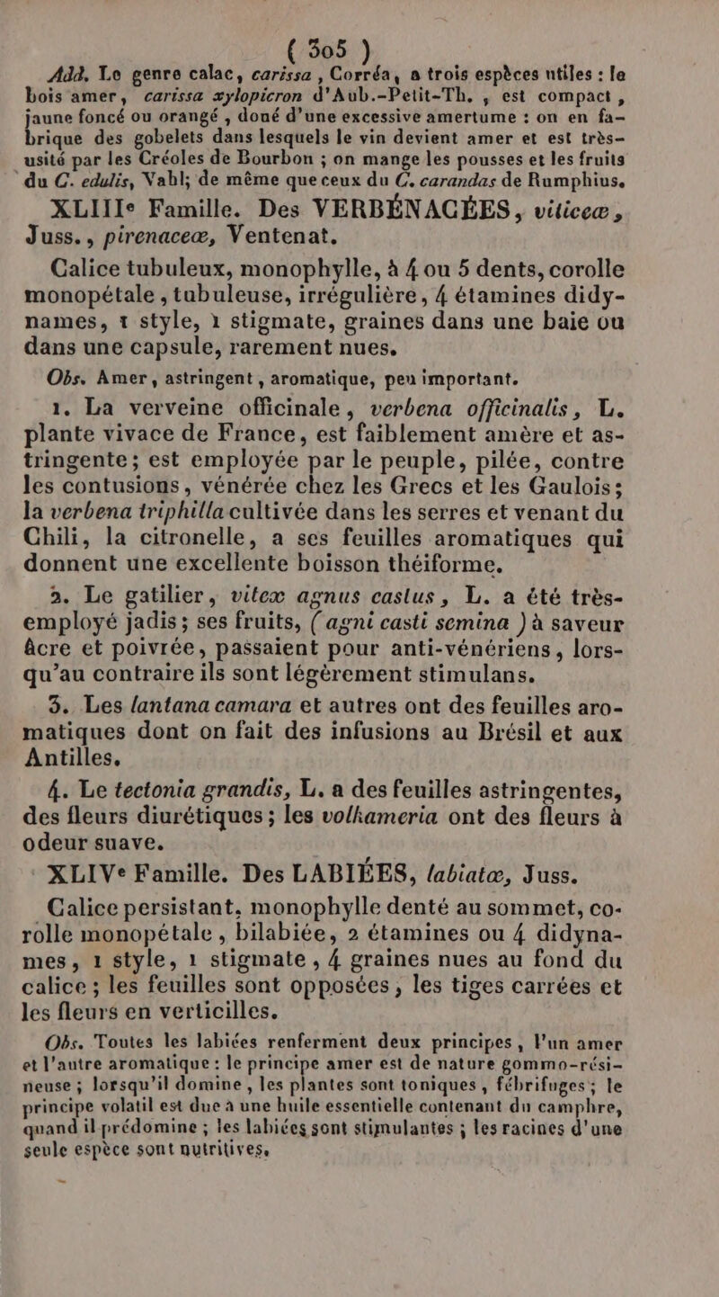 Add, Le genre calac, carissa , Corréa, à trois espèces ntiles : le bois amer, carissa xylopicron d'Aub.-Petit-Th, , est compact, jaune foncé ou orangé , doué d’une excessive amertume : on en fa- brique des gobelets dans lesquels le vin devient amer et est très- usité par les Créoles de Bourbon ; on mange les pousses et les fruits du C. edulis, Nabl; de même que ceux du C, carandas de Rumphius. XLIIIe Famille. Des VERBÉNACÉES, viticeæ , Juss., pirenaceæ, Ventenat, Galice tubuleux, monophylle, à { ou 5 dents, corolle monopétale , tubuleuse, irrégulière, 4 étamines didy- names, 1 style, 1 stigmate, graines dans une baie ou dans une capsule, rarement nues, Obs. Amer, astringent , aromatique, peu important. 1. La verveine officinale, verbena officinalis, L. plante vivace de France, est faiblement amère et as- tringente ; est employée par le peuple, pilée, contre les contusions, vénérée chez les Grecs et les Gaulois; la verbena triphilla cultivée dans les serres et venant du Chili, la citronelle, a ses feuilles aromatiques qui donnent une excellente boisson théiforme. 2. Le gatilier, vitex agnus castus, L. a été très- employé jadis ; ses fruits, ( agni casti semina ) à saveur âcre et poivrée, passaient pour anti-vénériens, lors- qu’au contraire ils sont légèrement stimulans. 3. Les lantana camara et autres ont des feuilles aro- matiques dont on fait des infusions au Brésil et aux Antilles, 4. Le tectonia grandis, L. a des feuilles astringentes, des fleurs diurétiques ; les volhameria ont des fleurs à odeur suave. XLIVe Famille. Des LABIÉES, /abiatæ, Juss. Calice persistant, monophylle denté au sommet, co- rolle monopétale , bilabiée, 2 étamines ou 4 didyna- mes, 1 style, 1 stigmate , 4 graines nues au fond du calice ; les feuilles sont opposées, les tiges carrées et les fleurs en verticilles. Obs. Toutes les labiées renferment deux principes, l'un amer et l’autre aromatique : le principe amer est de nature gommo-rési- neuse ; lorsqu'il domine, les plantes sont toniques , fébrifuges; le principe volatil est due à une huile essentielle contenant du camphre, quand il prédomine ; les labiées sont stimulantes ; les racines d'une seule espèce sont nutritivess