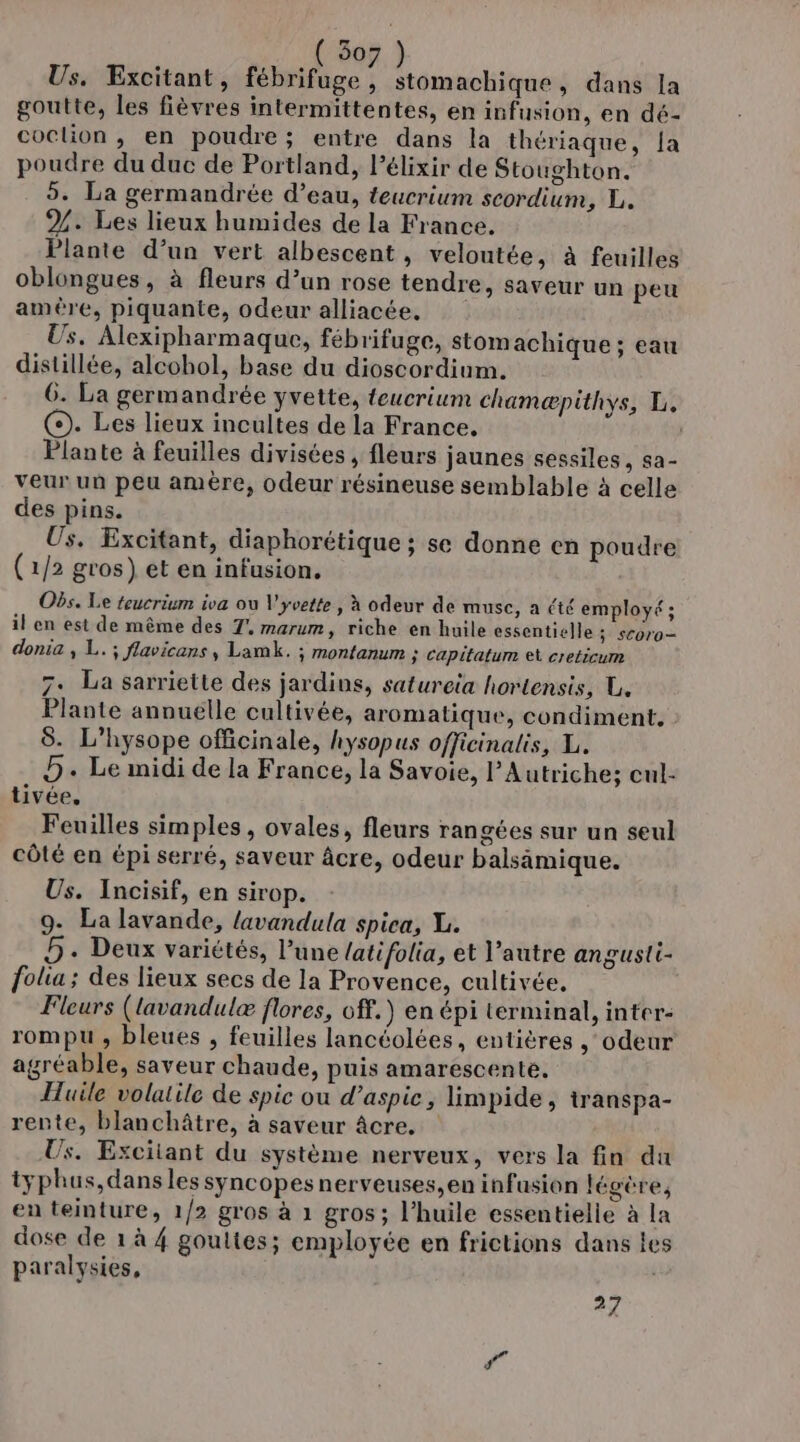 (507) Us. Excitant, fébrifuge, stomachique, dans la goutte, les fièvres intermittentes, en infusion, en dé- coclion ,; en poudre; entre dans la thériaque, {a poudre du duc de Portland, lélixir de Stoughton. 5. La germandrée d’eau, teucrium scordium, L. %. Les lieux humides de la France. Plante d’un vert albescent , veloutée, à feuilles oblongues , à fleurs d’un rose tendre, saveur un peu ameère, piquante, odeur alliacée, Us. Alexipharmaque, fébrifuge, stomachique; eau distillée, alcohol, base du dioscordium. 6. La germandrée yvette, teucrium chamæpithys, L. (©). Les lieux incultes de la France. | Plante à feuilles divisées, fleurs jaunes sessiles , sa- veur un peu amère, odeur résineuse semblable à celle des pins. Us. Excitant, diaphorétique ; se donne en poudre (1/2 gros) et en infusion. Obs. Le teucrium iva ou V'yvette , à odeur de musc, a été employé ; il en est de même des 7°, marum, riche en huile essentielle ; sCoro— donia , L.; flavicans, Lamk. ; montanum ; capitatum ei creticum 7. La sarriette des jardins, satureia hortensis, U. Plante annuelle cultivée, aromatique, condiment. 8. L’hysope officinale, hysopus officinalis, L. D. Le midi de la France, la Savoie, l'Autriche; cul- tivée, Feuilles simples, ovales, fleurs rangées sur un seul côté en épi serré, saveur âcre, odeur balsämique. Us. Incisif, en sirop. 9 La lavande, lavandula spica, XL. D: Deux variétés, l’une {atifolia, et l’autre angusli- folia ; des lieux secs de la Provence, cultivée, Fleurs (lavandulæ flores, off.) en épi terminal, inter- rompu , bleues , feuilles lancéolées, entières ‘odeur agréable, saveur chaude, puis amarescente. Huile volatile de spic ou d’aspic, limpide, transpa- rente, blanchâtre, à saveur âcre. Us. Excitant du système nerveux, vers la fin du iyphus,dans les syncopes nerveuses, en infusion légère, en teinture, 1/2 gros à 1 gros ; l'huile essentielle à la dose de 1 à 4 goultes; employée en frictions dans les paralysies, 27