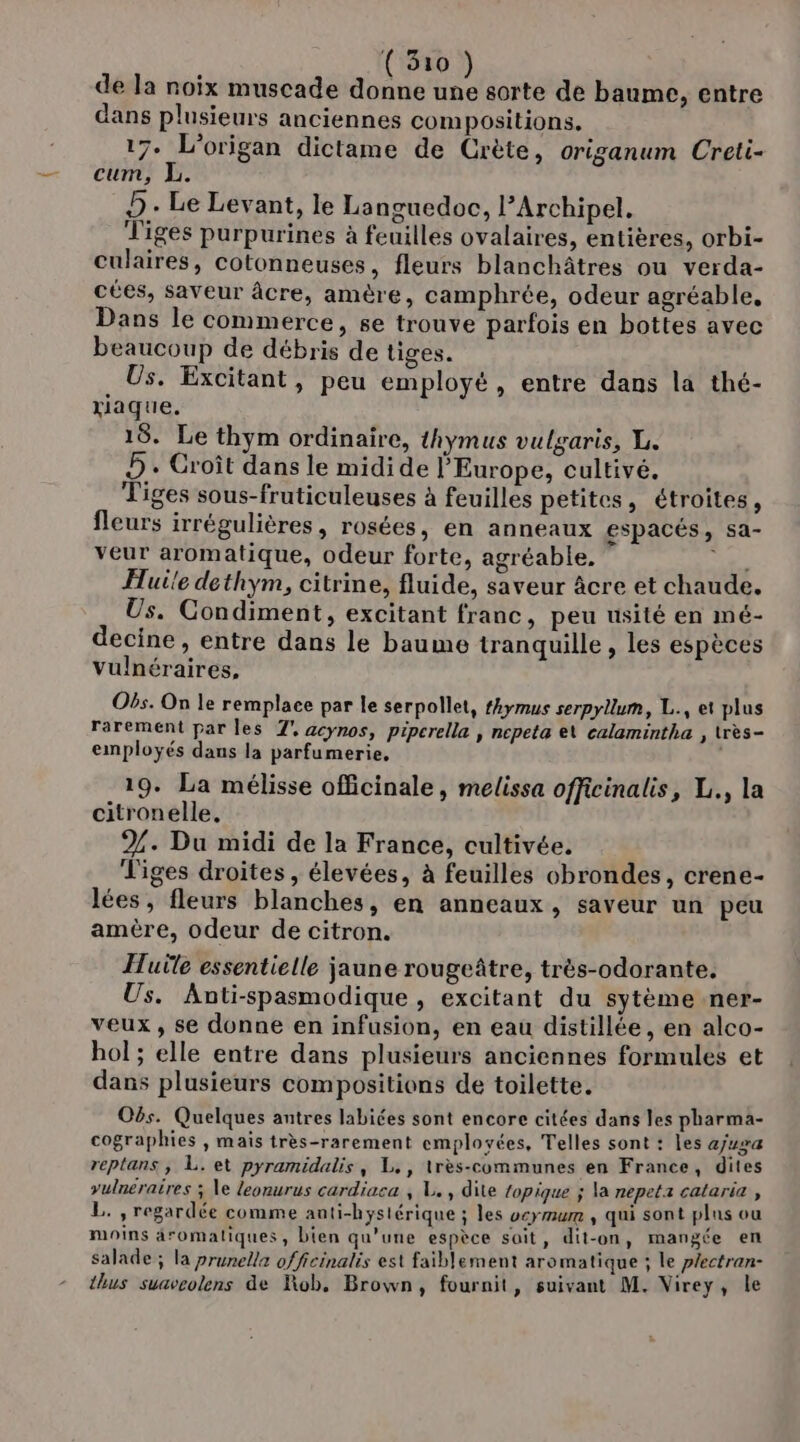 de la noix muscade donne une sorte de baume, entre dans plusieurs anciennes compositions. 17. L’origan dictame de Crète, origanum Creti- cum, L. D - Le Levant, le Languedoc, l’Archipel, Tiges purpurines à feuilles ovalaires, entières, orbi- culaires, cotonneuses, fleurs blanchâtres ou verda- cées, saveur âcre, amère, camphrée, odeur agréable, Dans le commerce, se trouve parfois en bottes avec beaucoup de débris de tiges. Us. Excitant, peu employé, entre dans la thé- xiaque. 18. Le thym ordinaire, thymus vulgaris, L. D. Croît dans le midide l’Europe, cultivé. Tiges sous-fruticuleuses à feuilles petites, étroites, fleurs irrégulières, rosées, en anneaux espacés, sa- veur aromatique, odeur forte, agréable. LS Huile dethym, citrine, fluide, saveur âcre et chaude. Us. Condiment, excitant franc, peu usité en mé- decine , entre dans le baume tranquille , les espèces vulnéraires, Obs. On le remplace par le serpollet, fkymus serpyllum, L., et plus rarement par les 7°, acynos, pipcrelle , ncpeta e\ calamintha , très- employés dans la parfumerie, 19. La mélisse officinale, melissa officinalis, L., la citronelle, 2%. Du midi de la France, cultivée. Tiges droites, élevées, à feuilles obrondes, crene- lées, fleurs blanches, en anneaux, saveur un peu amère, odeur de citron. Huile essentielle jaune rougeâtre, très-odorante. Us. Anti-spasmodique , excitant du sytème ner- veux, se donne en infusion, en eau distillée, en alco- bol ; elle entre dans plusieurs anciennes formules et dans plusieurs compositions de toilette. Obs. Quelques antres labiées sont encore citées dans les pharma- cographies , maïs très-rarement employées, Telles sont : les ajuga reptans ,; L. et pyramidalis, L., lrès-communes en France, dites vulnéraires ; Ve leonurus cardiaca , L. , dite topique ; la nepeta cataria , L. , regardée comme anti-hystérique ; les veymum , qui sont pins ou moins äromaliques, bien qu’une espèce sait, dit-on, mangée en salade; la prunella officinalis est faiblement aromatique ; le plectran- thus suaveolens de Rob. Brown, fournit, suivant M. Virey, le