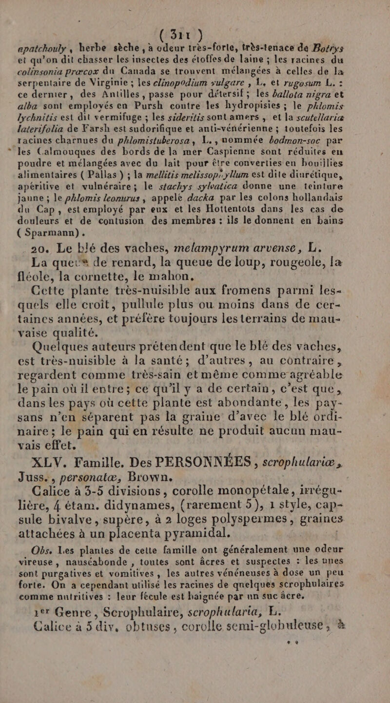 apatchouly , herbe sèche , a odeur très-forle, très-tenace de Bosrys et qu’on dit chasser les insectes des étoffes de laine ; les racines du colérsonia præcox du Canada se trouvent mélangées à celles de Ia serpentaire de Virginie ; les clinopodium vulgare , L. et rugosum L. : ce dernier, des Antilles, passe pour détersif; les a/ota nigra et alba sont employés en Pursh contre les hydropisies ; le pAlomis lychnitis est dit vermifuge ; les sideritis sonlamers , et la scutellariæ laterifolia de Farsh est sudorifique et anti-vénérienne ; toutefois les racines charnues du pAlomistuberose, L., uommée 4odmon-soc par les Calmouques des bords de la mer Caspienne sont réduites en poudre et mélangées avec du lait pour être converties en bouiilies alimentaires ( Pallas } ; la mellitis melissop yllum est dite diurétique, apéritive et vulnéraire; le stachys sylatica donne une iciniure jaune ; le phlomis leonurus ; appele dacka par les colons hollandais du Cap, estemployé par eux et les Hottentots dans les cas de douleurs et de contusion des membres : ils le donnent en bains ( Sparmann). 20. Le blé des vaches, melampyrum arvense, L. La quet® de renard, la queue de loup, rougeole, læ fléole, la cornette, le mahon, Cette plante très-nuisible aux fromens parmi les- quels elle croît, pullule plus ou moins dans de cer- taines années, et préfère toujours les terrains de mau- vaise qualité. Quelques auteurs prétendent que le blé des vaches, est très-nuisible à la santé; d’autres, au contraire, regardent comme très-sain etmême comme agréable le pain où il entre; ce qu’il y a de certain, c’est que, dans Les pays où cette plante est abondante, les pay- sans n’en séparent pas la graine d’avec le blé ordi- naire; le pain qui en résulte ne produit aucun mau- vais effet. XLV. Famille. Des PERSONNÉES, scrophulariæ , Juss., personatæ, Brown. Calice à 3-5 divisions, corolle monopétale, irrégu- lière, 4 étam. didynames, {rarement 5), 1 style, cap- sule bivalve, supère, à 2 loges polyspermes, graines attachées à un placenta pyramidal, Obs. Les plantes de cette famille ont généralement une odeur vireuse, nauséabonde , toutes sont âcres et suspectes : les unes sont purgatives et vomitives, les autres vénéneuses à dose un peu forte. On a cependant utilisé les racines de qnelques scrophulaires comme nutritives : leur fécule est haignée par nn suc âcre. 1er Genre, Scrophulaire, scrophularia, E. Calice à 5 div, obtuses, corolle semi-globuleuse, à æ,e