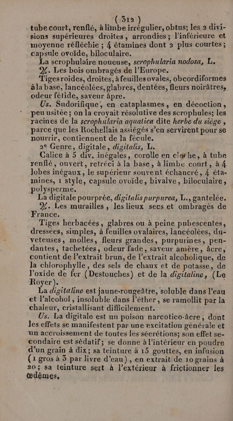 ( 319 tube court, renflé, à limbe ne obtus; les 2 divi- sions supérieures droites, arrondies ; l’inférieure et moyenne réfléchie ; 4 étamines dont 2 plus courtes; capsule ovoïde, biloculaire. La scrophulaire noueuse, serophularia nodosa, L. %. Les bois ombragés de l'Europe. Tigesroides, droites, à feuillesovales, obcordiformes àla base, lancéolées, glabres, dentées, fleurs noirâtres, odeur fétide, saveur âpre. Us. Sudorifique, en cataplasmes, en décoction, peu usitée; on la croyait résolutive des scrophules; les racines de la scrophularia aqualica dite herbe du siège , parce que les Rochellais assiégés s’en servirent pour se nourrir, contiennent de la fécule. 2e Genre, digitale, digitalis, L. Galice à 5 div, inégales, corolle en clorhe, à tube renflé, ouvert, retréci à la base, à limbe court, à 4 lobes inégaux, le supérieur souvent échancré, 4 éta- mines, 1 style, capsule ovuïde, bivalve, biloculaire, polysperme, La digitale pourprée, digitalis purpurea, L., gantelée. 24. Les murailles, leslieux secs et ombragés de France. Tiges herbacées, glabres ou à peine pubescentes, dressées, simples, à feuilles ovalaires, lancéolées, du- veteuses, molles, fleurs grandes, purpurines, pen- dantes, tachetées, odeur fade, saveur amère, âcre, contient de l'extrait brun, de l'extrait alcoholique, de Ja chlorophylle, des sels de chaux et de patasse, de l’oxide de fer (Destouches) et de la digitaline, (Le Royer). 6 La digitaline est jaune-rougeâtre, soluble dans l’eau et alcohol, insoluble dans léther , se ramollit par la chaleur, cristallisant difficilement. Us. La digitale est un poison narcotico-âcre, dont les effets se manifestent par une excitation générale et un accroissement de toutes les sécrétions; son effet se- condaire est sédatif; se donne à l’intérieur en poudre d’un grain à dix; sa teinture à 15 gouttes, en infusion (1 gros à 3 par livre d’eau), en extrait de 10 grains à 20; sa teinture sert à l’extérieur à frictionner les œdèmes,