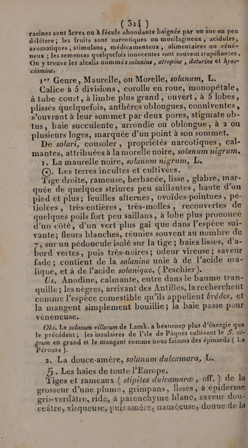 . A . , ; racines sont âcres ou à fécule abondante baïgnée par un suc an peu délétere; les fruits sont narcotiques ou mucilagineux , acidules, aromatiques , slimulans, médicamenteux , alimentaires ou véné- peux ; les semences quelquefois innocentes sont souveul stupéfiantes . On y trouve les alcalis nommés solanine , atropine , daturine et hyos- ciaminee 1e Genre, Maurelle, on Morelle, solanum, L. Calice à 5 divisions, corolle en roue, monopétale, à tube court, à limbe plus grand, ouvert, à 5 lobes, plissés quelquefois, anthères oblongues, conniventes, s’ouvrant à leur sommet par deux pores, stigmate ob- tus, baie succulente, arrondie ou oblongue, à 2 ou plusieurs loges, marquée d’un point à son sommet. De so/ari, consoler , propriétés narcotiques, cal- mantes, attribuées à la morelle noire, solanum DUYTUMe 1. La maurelle noire, solanum nigrum, L, ©). Les terres incultes et cultivées. ” Tige droite, rameuse, herbacée, lisse, glabre, mar- quée de quelques striures peu saillantes, haute d’un pied et plus; feuilles alternes, ovoïdes-pointues ; pÉ- Uolées, trés-entières, très-molles, recouvertes de quelques poils fort peu saillans, à lobe plus prononcé d’un côté, d’un vert plus gai que dans l’espèce sui- vante; fleurs blanches, réunies souvent au nombre de 7, sur un pédoncule isolé sur la tige ; baies lisses, d’a- bord vertes, puis très-noires; odeur vireuse; Saveur fade ; contient de la solanine unie à de l’acide ma- lique, et à de l'acide solanique, (Peschier). | Us. Anodine, calmante, entre dans le baume tran quille ; les nègres, arrivant des Antilles, larecherchent comme l’espèce comestible qu’ils appellent érédes, et» la mangent simplement bouillie; la baie passe pour vénéneuse. Oës. Le solanum villosum de Lamk. a beaucoup plus d'énergie que le précédent; les insulaires de l'ile de Pâques cultivent le ,$. 21- grum en grand et le mangent comme nous faisons des épinards ( La Pérouse ). 2. La douce-amère, solanum duleamara, L.. 5. Les haies de toute l'Europe. Tiges et rameaux ( stipites dulcamaræ ; Of. ) de la grosseur d’unè plume, grimpans, lisses, à épiderne gris-verdâtre, ridé, à parenchyme blanc, saveur dou- ceûtre, visqueuse, puis amère, nausécuse, donne de La