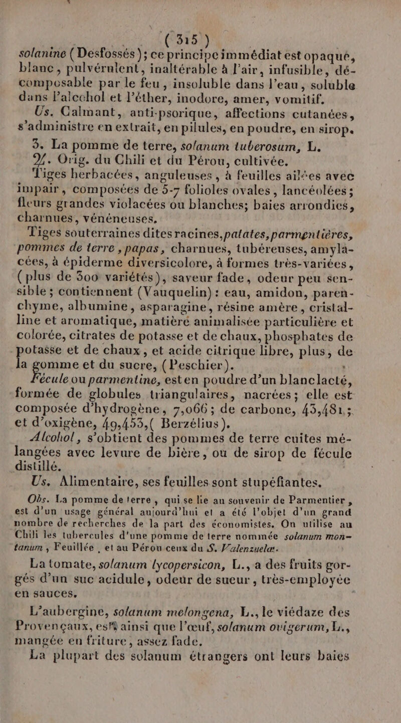 solanine ( Desfossés ); FA NE de immédiat est opaqué, blanc, pulvérulent, inaltérable à l'air, infusible, dé- composable par le feu , insoluble dans l’eau, soluble dans lPalcchol et l’éther, inodore, amer, vomitif, Us. Calmant, anti-psorique, affections cutanées, s’administre en extrait, en pilules, en poudre, en sirop. 3. La pomme de terre, so/anum tuberosum, L. %. Orig. du Chili et du Pérou, cultivée. Tiges herbacées, anguleuses , à feuilles ailtes avec impair, composées de 5-7 folioles ovales, lancéolées ; fleurs grandes violacées ou blanches; baies arrondics, charnues, vénéneuses, Tiges souterraines dites racines,palates,parmgntières, ponumes de terre , papas, charnues, tubéreuses, amyla- cées, à épiderme diversicolore, à formes très-variées, (plus de 300 variétés), saveur fade, odeur peu sen- sible ; contiennent (Vauquelin) : eau, amidon, paren- chyme, albumine, asparagine, résine amère, cristal- line et aromatique, matièré animalisée particulière et colorée, citrates de potasse et de chaux, phosphates de -potasse et de chaux, et acide citrique libre, plus, de é omme et du sucre, (Peschier). : Fécule ou parmentine, esten poudre d’un blanclacté, formée de globules triangulaires, nacrées ; elle est composée d'hydrogène, 7,066 ; de carbone, 43,481; et d’oxigène, 49,453,( Berzélius). Alcohol, s’obtient des pommes de terre cuites mé- langées avec levure de bière, où de sirop de fécule disullé. Us. Alimentaire, ses feuilles sont stupéfiantes, Obs. La pomme de terre, qui se lie an souvenir de Parmentier , est d’un usage général aujourd’hui et a été l’objet d’un grand nombre de recherches de la part des économistes, On utilise au Chili les tubercules d'une pomme de terre nommée solanum mon= tanum ; Feuillée , et au Pérou ceux du $. Jxlenzuelæ. La tomate, solanum lycopersicon, L., a des fruits gor- gés d’un suc acidule, odeur de sueur , très-employée en sauces, L’aubergine, solanum melongena, L., le viédaze des Provençaux, es'$ ainsi que l’œuf, so/anum ovigerum, L., mangée en friture , assez fade, La plupart des solanum étrangers ont leurs baies