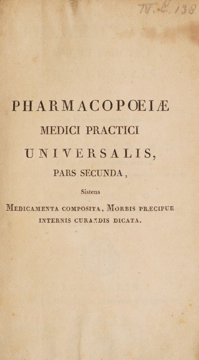 A MUSEA AO js: dd » PEN MUT » H3 4 DM prm 3 jo nu ds 2 4| 4 E H j À i E 2 j / &amp; Sos i T iJ Q PHARMACOPOEI MEDICI PRACTICI UNIVERSALIS, PARS SECUNDA, Sistens MznicAMENTA coMPOSITA, MoRBIS PRECIPUE INTERNIS CURAXDIS DICATA.