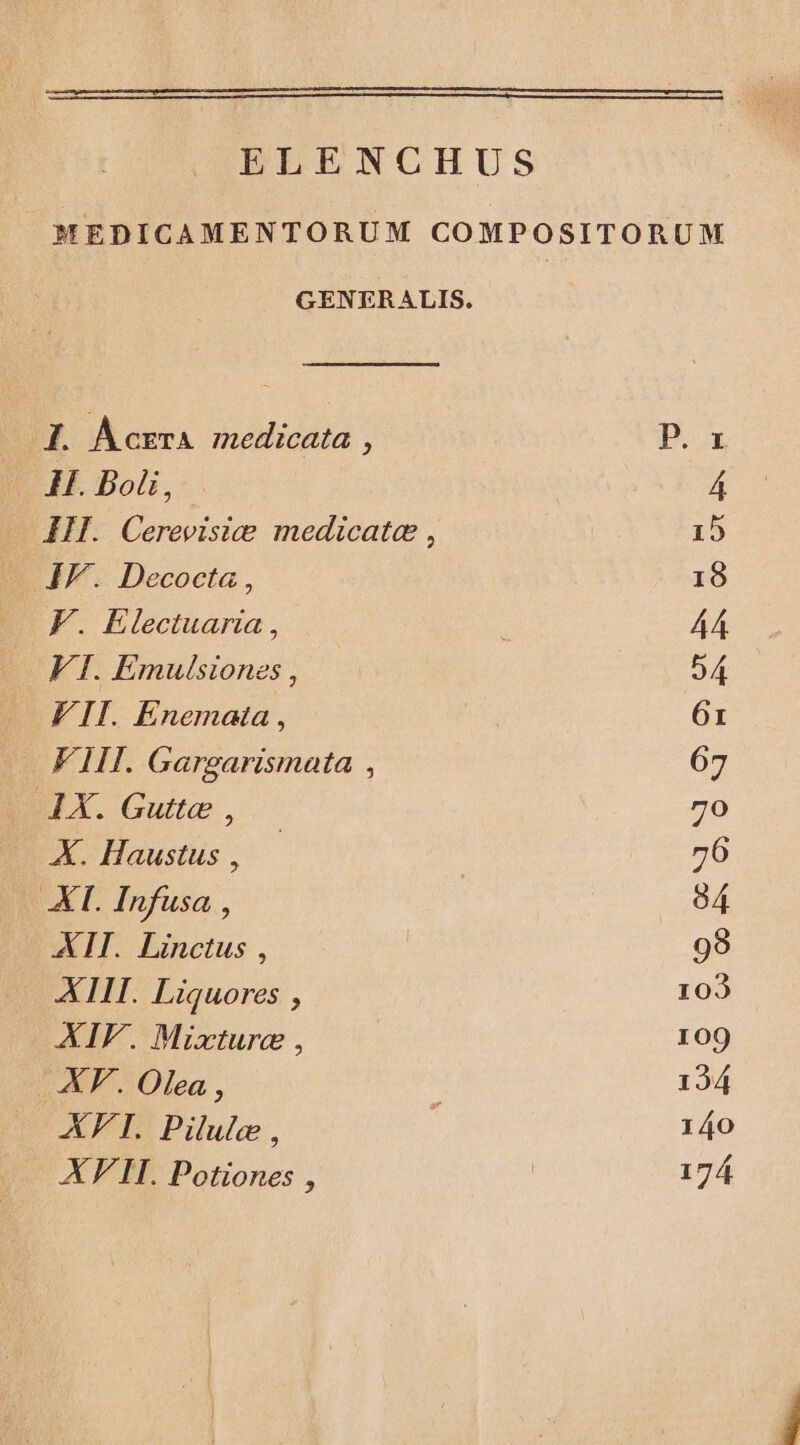 ELENCHUS MEDICAMENTORUM COMPOSITORUM GENERALIS. I. Acrera medicata , : P. H. Bol, 4 HI. Cerevisice medicatae , 15 IF. Decocta, 18 F. Electuaria, A4 VI. Emulsiones , 54 FII. Enemata , 6r FIII. Gargarismata , 67 AX. Gutte , 70 X. Haustus, — / 76 XT. Infusa , 04 XIT.. Linctus , 98 XIII. Liquores , 102 XIF. Mixturc , 109 .XF.. Olea , 124 XFI. Pilule , 140 XF'II. Potiones , | 174