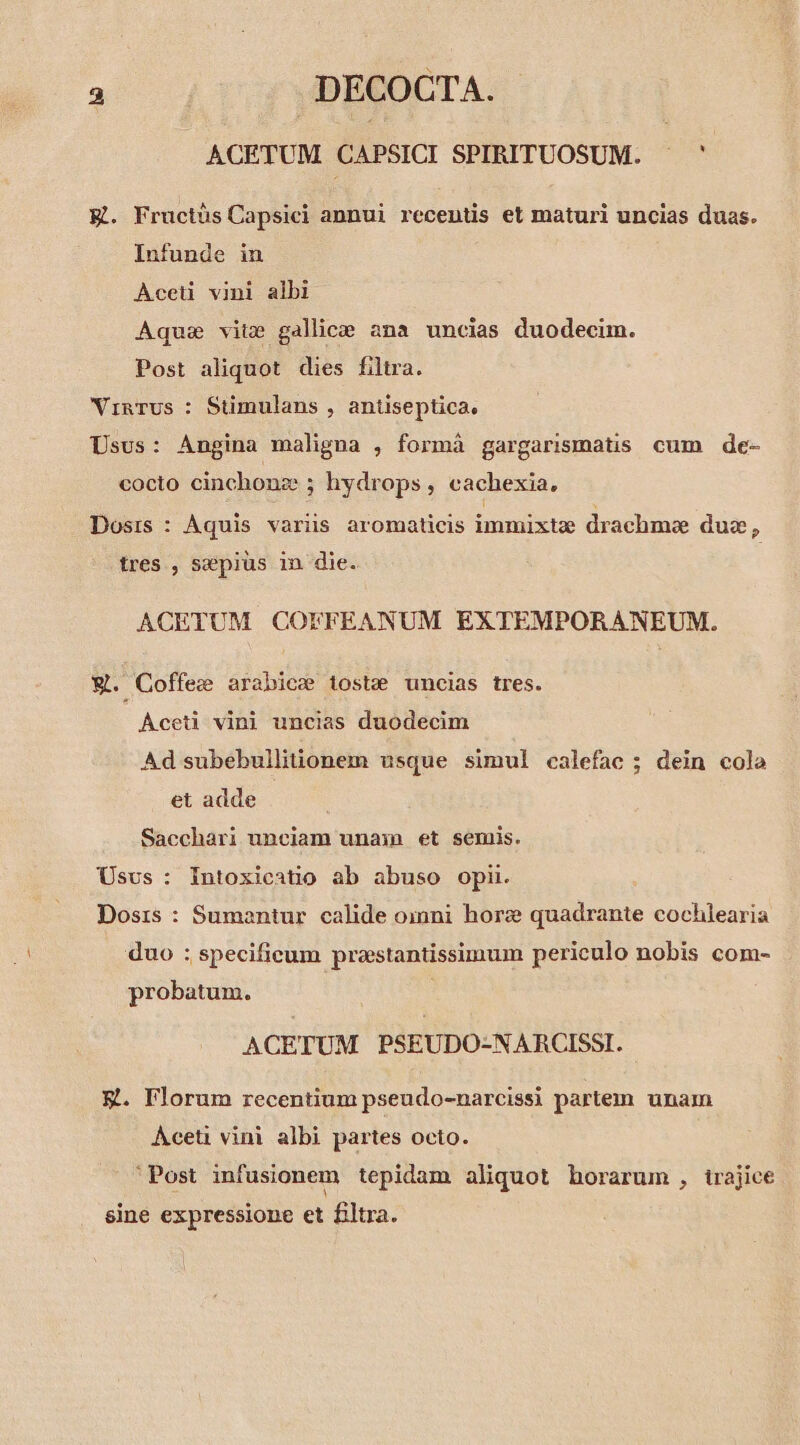 ACETUM CAPSICI SPIRITUOSUM. .' EK. Fructüs Capsici annui recentis et maturi uncias duas. Infunde in Aceti vini albi Aquae vite gallice ana uncias duodecim. Post aliquot dies filtra. VinTus : Stimulans , antiseptica. Usus: Angina maligna , formà gargarismatis cum de- cocto cinchonz ; hydrops, cachexia, Dosis : Aquis variis aromaticis immixtz drachmoe dug, tres , szepius in die. ACETUM COFFEANUM EXTEMPORANEUM. V. Coffee arabice tostz uncias tres. Aceti vini uncias duodecim Ad subebullitionem usque simul calefac ; dein cola et adde Sacchari unciam unaxn et semis. Usus : Intoxicatio ab abuso opii. Dosis : Sumantur calide oimni hore quadrante cochlearia duo ; specificum praestantissimum periculo nobis com- probatum. ACETUM PSEUDO-NARCISSI. E. Florum recentium pseudo-narcissi partem unam AÀceti vini albi partes octo. Post infusionem tepidam aliquot horarum , trajice sine expressione et filtra.