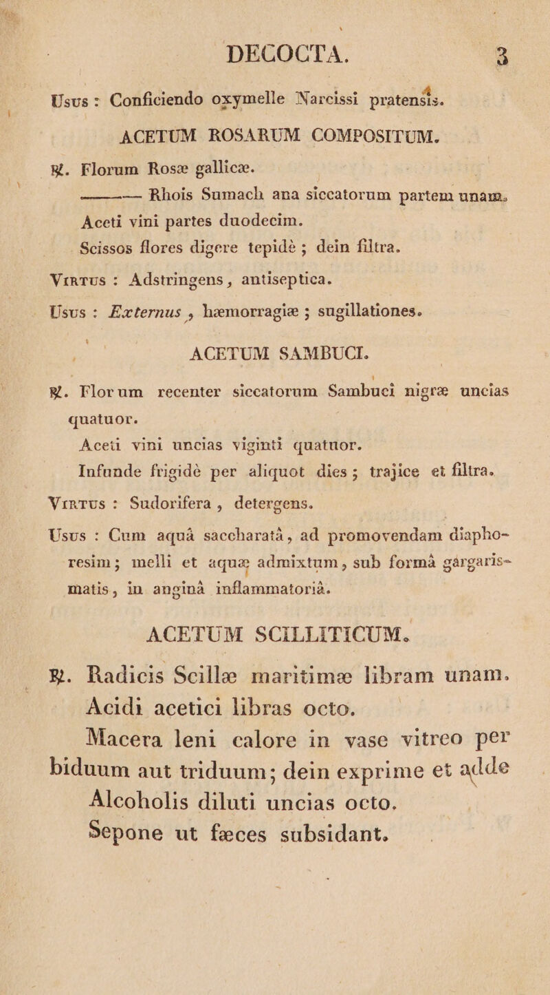 Usus : Conficiendo oxymelle Narcissi pratensis. ACETUM ROSARUM COMPOSITUM. W. Florum Rose gallica. — Rhois Sumach ana siccatorum partem unam. Aceti vini partes duodecim. Scissos flores digere tepidé ; dein filtra. ViRTUs : Adstringens , antiseptica. Usus: Externus , hzemorragie 5 sugillationes. ACETUM SAMBUCI. M. Florum recenter siccatorum Sambuei nigre uncias quatuor. Aceü vini uncias vigmti quatuor. Infunde frigidé per aliquot dies; trajice et filtra. VinTUs : Sudorifera , detergens. Usus : Cum aquá saccharatà, ad promovendam diapho- resim ; melli et aquae admixtum , sub formà gàrgaris- matis, in anginà inflammatorià. ACETUM SCILLITICUM. E&amp;. Radicis Scille maritime libram unam. Acidi acetici libras octo. Macera leni calore in vase vitreo per biduum aut triduum; dein exprime et adde Alcoholis diluti uncias octo. Sepone ut feces subsidant.