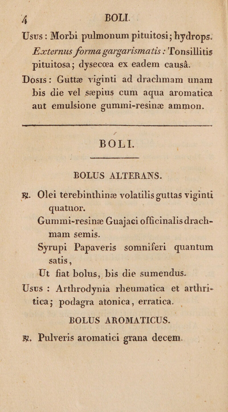 Usvs : Morbi pulmonum pituitosi; hydrops. Externus forma gargarismatis : 'T'onsillitis pituitosa; dysecoa ex eadem causá. Dosis: Gutte viginti ad drachmam unam bis die vel sepius cum aqua aromatica aut emulsione gummi-resine ammon. BOLI. BOLUS ALTERANS. X. Olei terebinthine volaulis guttas viginti quatuor. : Gummui-resine Guajaci officinalis drach- mam semis. Syrupi Papaveris somniferi quantum satis, Ut fiat bolus, bis die sumendus. Usvs : Arthrodynia rheumatica et arthri- tica; podagra atonica, erratica. BOLUS AROMATICUS. m. Pulveris aromatici grana decem.