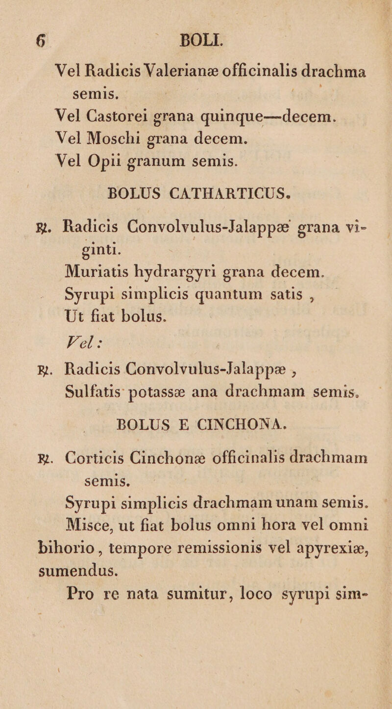 DOLI. Vel Radicis Valerianc officinalis drachma semis. TIL Vel Castorei grana quinque—decem. Vel Moschi grana decem. Vel Opii granum semis. BOLUS CATHARTICUS. . Radicis Convolvulus-Jalappee grana vi- ginti. Muriatis hydrargyri grana decem. Syrupi simplicis quantum satis , Ut fiat bolus. Vel: . Radicis Convolvulus-Jalappe , Sulfatis potasse ana drachmam semis. BOLUS E CINCHONA. . Corticis Cinchone officinalis drachmam semis. Syrupi simplicis drachmam unam semis. Misce, ut fiat bolus omni hora vel omni Pro re nata sumitur, loco syrupi sim-