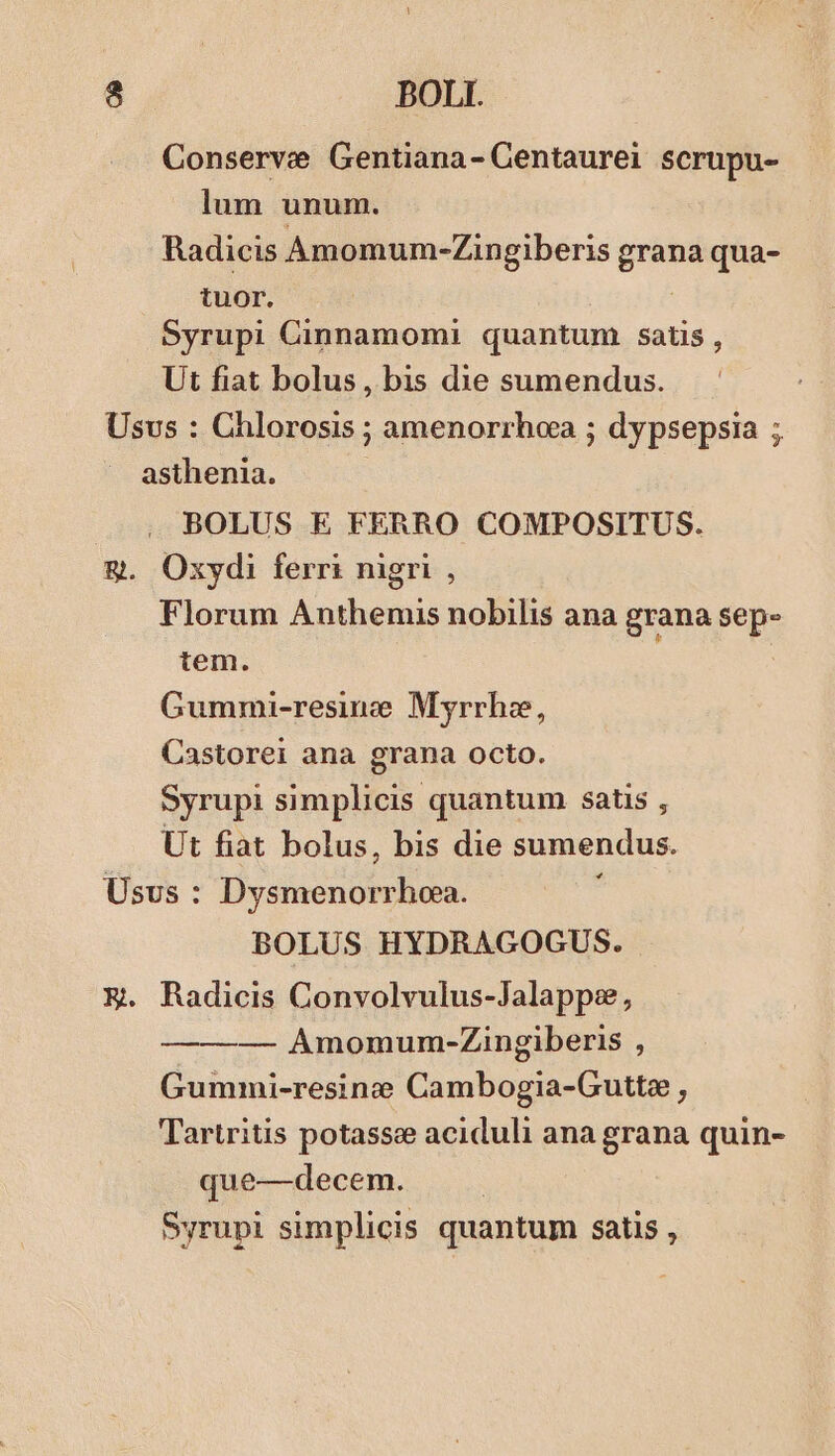 Conserve Gentiana- Centaurei scrupu- lum unum. Radicis Amomum-Zingiberis ipe qua- tuor. Syrupi Cinnamomi quantum satis, Ut fiat bolus, bis die sumendus. Usvs : Chlorosis ; amenorrhoa ; dypsepsia ; asthenia. BOLUS E FERRO COMPOSITUS. &amp;g. Oxydi ferri nigri , Florum Anthenmis nobilis ana grana sep- tem. Gummi-resimze Myrrha, Castorei ana grana octo. Syrupi simplicis quantum satis , Ut fiat bolus, bis die sumendus. Usus : odas NA BOLUS HYDRAGOGUS. E Radicis Convolvulus-Jalappe, ——— Amomum-Zingiberis ; Gummi-resine Cambogia-Gutte , Tartritis potasse aciduli ana grana quin- que—decem. Syrupi simplicis quantum satis ,